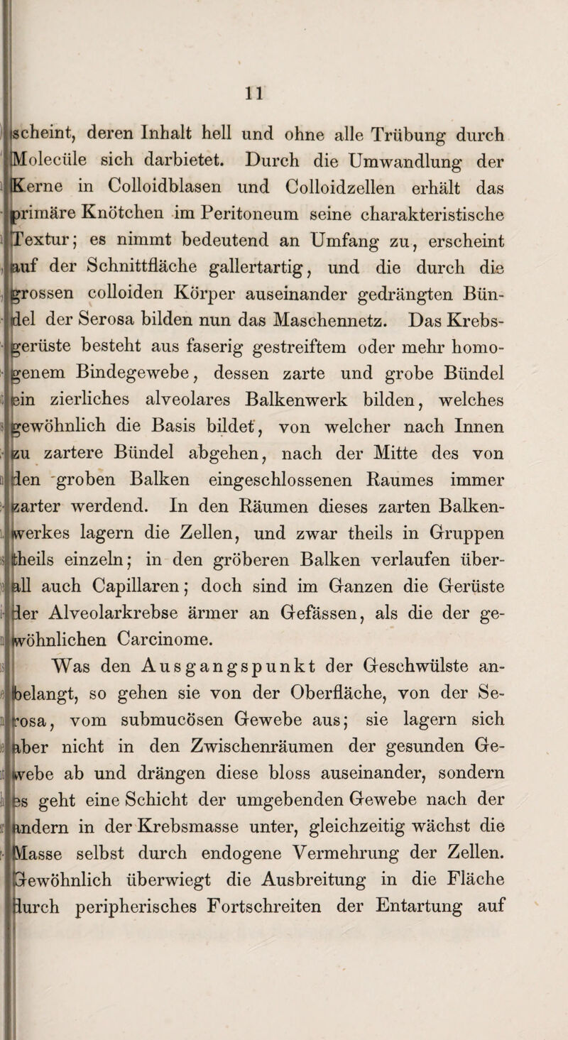 scheint, deren Inhalt hell und ohne alle Trübung durch ÜVloleciile sich darbietet. Durch die Umwandlung der Kerne in Colloidblasen und Colloidzellen erhält das primäre Knötchen im Peritoneum seine charakteristische Textur; es nimmt bedeutend an Umfang zu, erscheint auf der Schnittfläche gallertartig, und die durch die grossen colloiden Körper auseinander gedrängten Bün¬ del der Serosa bilden nun das Maschennetz. Das Krebs- Gerüste besteht aus faserig gestreiftem oder mehr homo¬ genem Bindegewebe, dessen zarte und grobe Bündel (sin zierliches alveolares Balkenwerk bilden, welches gewöhnlich die Basis bildet , von welcher nach Innen bu zartere Bündel abgehen, nach der Mitte des von den 'groben Balken eingeschlossenen Raumes immer Earter werdend. In den Räumen dieses zarten Balken¬ werkes lagern die Zellen, und zwar theils in Gruppen fcheils einzeln; in den gröberen Balken verlaufen über¬ all auch Capillaren; doch sind im Ganzen die Gerüste der Alveolarkrebse ärmer an Gefässen, als die der ge¬ wöhnlichen Carcinome. Was den Ausgangspunkt der Geschwülste an¬ belangt, so gehen sie von der Oberfläche, von der Se¬ rosa, vom submucösen Gewebe aus; sie lagern sich aber nicht in den Zwischenräumen der gesunden Ge¬ webe ab und drängen diese bloss auseinander, sondern £s geht eine Schicht der umgebenden Gewebe nach der andern in der Krebsmasse unter, gleichzeitig wächst die Vlasse selbst durch endogene Vermehrung der Zellen. Gewöhnlich überwiegt die Ausbreitung in die Fläche jiurch peripherisches Fortschreiten der Entartung auf