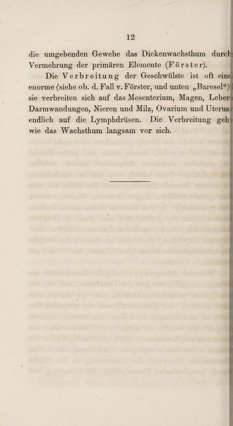die umgebenden Gewebe das Dickenwachsthum durch Vermehrung der primären Elemente (Förster). Die Verbreitung der Geschwülste ist oft eine! enorme (siehe ob. d. Fall v. Förster, und unten „Baresel“) 1 sie verbreiten sich auf das Mesenterium, Magen, Leber k Darm Wandungen, Nieren und Milz, Ovarium und Uterus i endlich auf die Lymphdrüsen. Die Verbreitung gehr wie das Wachsthum langsam vor sich. x