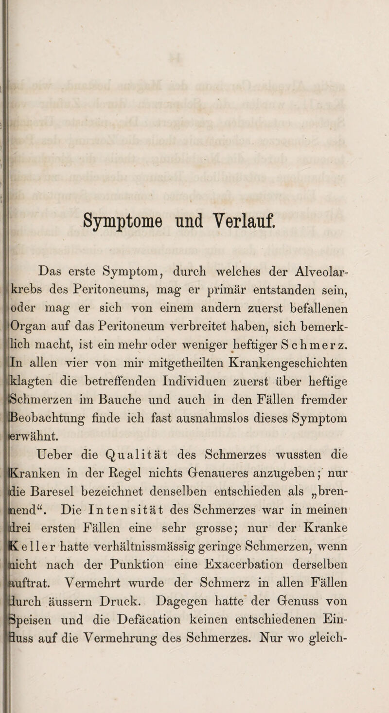 Symptome und Verlauf. Das erste Symptom, durch welches der Alveolar¬ krebs des Peritoneums, mag er primär entstanden sein, oder mag er sich von einem andern zuerst befallenen 'Organ auf das Peritoneum verbreitet haben, sich bemerk- llich macht, ist ein mehr oder weniger heftiger S chmerz. In allen vier von mir mitgetheilten Krankengeschichten klagten die betreffenden Individuen zuerst über heftige Schmerzen im Bauche und auch in den Fällen fremder Beobachtung finde ich fast ausnahmslos dieses Symptom lerwähnt. Ueber die Qualität des Schmerzes wussten die Kranken in der Regel nichts Genaueres anzugeben; nur (die Baresel bezeichnet denselben entschieden als „bren¬ nend“. Die Intensität des Schmerzes war in meinen (drei ersten Fällen eine sehr grosse; nur der Kranke Keller hatte verhältnissmässiggeringe Schmerzen, wenn dicht nach der Punktion eine Exacerbation derselben auftrat. Vermehrt wurde der Schmerz in allen Fällen durch äussern Druck. Dagegen hatte der Genuss von Speisen und die Defäcation keinen entschiedenen Ein¬ fluss auf die Vermehrung des Schmerzes. Nur wo gleich-