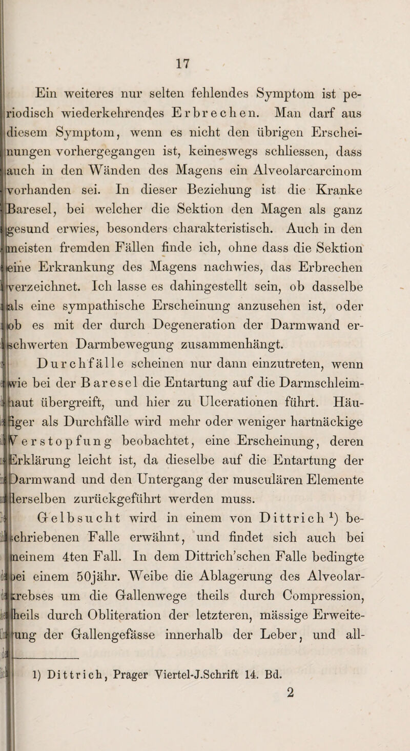 Ein weiteres nur selten fehlendes Symptom ist pe¬ riodisch wiederkehrendes Erbrechen. Man darf aus diesem Symptom, wenn es nicht den übrigen Erschei¬ nungen vorhergegangen ist, keineswegs schiiessen, dass Ijauch in den Wänden des Magens ein Alveolarcarcinom vorhanden sei. In dieser Beziehung ist die Kranke \Baresel, bei welcher die Sektion den Magen als ganz Ijgesund erwies, besonders charakteristisch. Auch in den .«aneisten fremden Fällen finde ich, ohne dass die Sektion I (eine Erkrankung des Magens nach wies, das Erbrechen Itverzeichnet. Ich lasse es dahingestellt sein, ob dasselbe ■ als eine sympathische Erscheinung anzusehen ist, oder i(ob es mit der durch Degeneration der Darm wand er- |Bchwerten Darmbewegung zusammenhängt. !• Durchfälle scheinen nur dann einzutreten, wenn Imie bei der B aresel die Entartung auf die Darmschleim¬ haut übergreift, und hier zu Ulcerationen führt. Häu- ifiger als Durchfälle wird mehr oder weniger hartnäckige W ersto pfung beobachtet, eine Erscheinung, deren öl Erklärung leicht ist, da dieselbe auf die Entartung der iDarmwand und den Untergang der musculären Elemente ^derselben zurückgeführt werden muss. Gelbsucht wird in einem von Dittrich1) be¬ schriebenen Falle erwähnt, und findet sich auch bei meinem 4ten Fall. In dem Dittrich’schen Falle bedingte oei einem 50jähr. Weibe die Ablagerung des Alveolar- ebses um die Gallenwege theils durch Compression, eils durch Obliteration der letzteren, mässige Erweite- ung der Gallengefässe innerhalb der Leber, und all- 1) Dittrich, Prager Viertel-J.Schrift 14. Bd.