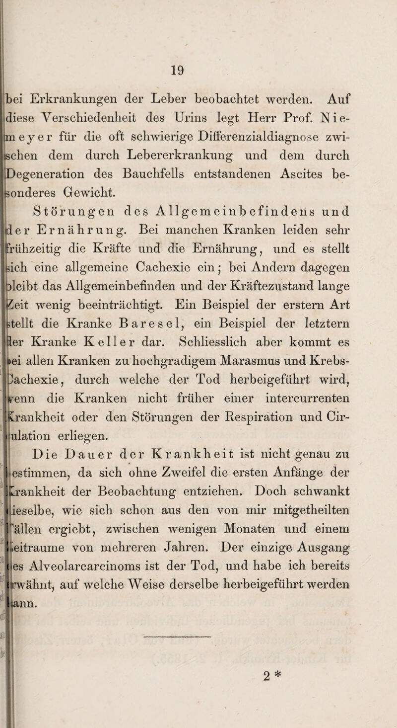bei Erkrankungen der Leber beobachtet werden. Auf diese Verschiedenheit des Urins legt Herr Prof. Nie- Itmeyer für die oft schwierige Differenzialdiagnose zwi¬ schen dem durch Lebererkrankung und dem durch iiDegeneration des Bauchfells entstandenen Ascites be¬ ißenderes Gewicht. Störungen des Allgemeinbefindens und Id e r Ernährung. Bei manchen Kranken leiden sehr jfrühzeitig die Kräfte und die Ernährung, und es stellt jsich eine allgemeine Cachexie ein j bei Andern dagegen ]bleibt das Allgemeinbefinden und der Kräftezustand lange JZeit wenig beeinträchtigt. Ein Beispiel der erstem Art Utellt die Kranke Bare sei, ein Beispiel der letztem Itter Kranke Keller dar. Schliesslich aber kommt es joei allen Kranken zu hochgradigem Marasmus und Krebs- jJachexie, durch welche der Tod herbeigeführt wird, ’l' llrenn die Kranken nicht früher einer intercurrenten Krankheit oder den Störungen der Respiration und Cir- i ulation erliegen. Die Dauer der Krankheit ist nicht genau zu iestimmen, da sich ohne Zweifel die ersten Anfänge der JLrankheit der Beobachtung entziehen. Doch schwankt < ieselbe, wie sich schon aus den von mir mitgetheilten ' I ■fällen ergiebt, zwischen wenigen Monaten und einem \ Zeiträume von mehreren Jahren. Der einzige Ausgang jjj I : ( es Alveolarcarcinoms ist der Tod, und habe ich bereits Erwähnt, auf welche Weise derselbe herbeigeführt werden |}ann. k 2 *