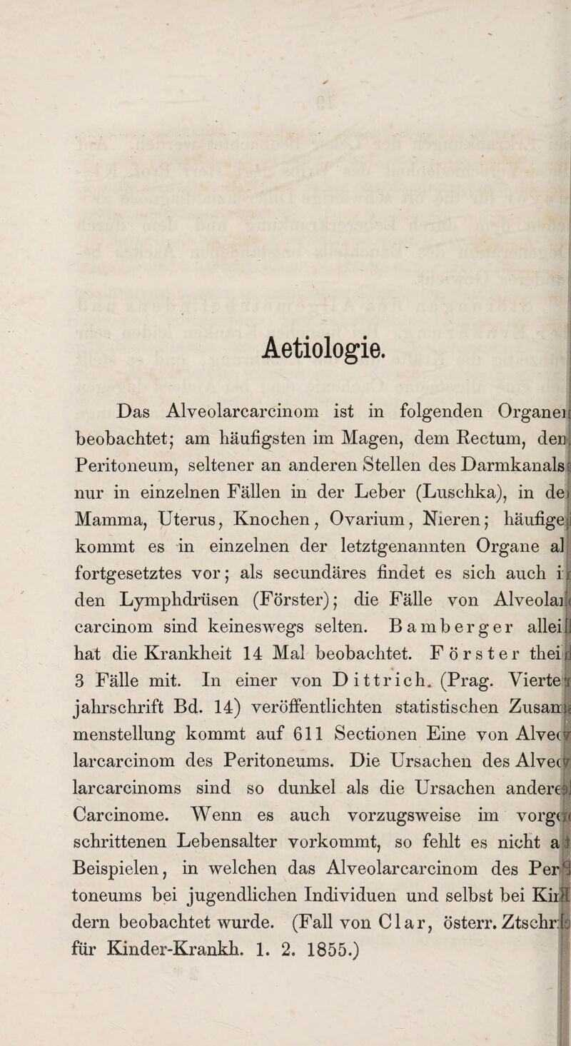 Aetiologie. Das Alveolarcarcinom ist in folgenden Organen beobachtet; am häufigsten im Magen, dem Rectum, den Peritoneum, seltener an anderen Stellen des Darmkanals s nur in einzelnen Fällen in der Leber (Luschka), in dei Mamma, Uterus, Knochen, Ovarium, Nieren; häufige;] kommt es in einzelnen der letztgenannten Organe al fortgesetztes vor; als secundäres findet es sich auch i:t den Lymphdrüsen (Förster); die Fälle von Alveolare carcinom sind keineswegs selten. Bamberger alleijj hat die Krankheit 14 Mal beobachtet. Förster theil 3 Fälle mit. In einer von Dittrich. (Prag. Vierte* jahrschrift Bd. 14) veröffentlichten statistischen Zusam* menstellung kommt auf 611 Sectionen Eine von Alvec? larcarcinom des Peritoneums. Die Ursachen des Alvecy larcarcinoms sind so dunkel als die Ursachen andereaj Carcinome. Wenn es auch vorzugsweise im vorgu< schrittenen Lebensalter vorkommt, so fehlt es nicht a t Beispielen, in welchen das Alveolarcarcinom des PerS toneums bei jugendlichen Individuen und selbst bei Kiifi dern beobachtet wurde. (Fall von Clar, österr. Ztschrla für Kinder-Krankh. 1. 2, 1855.)