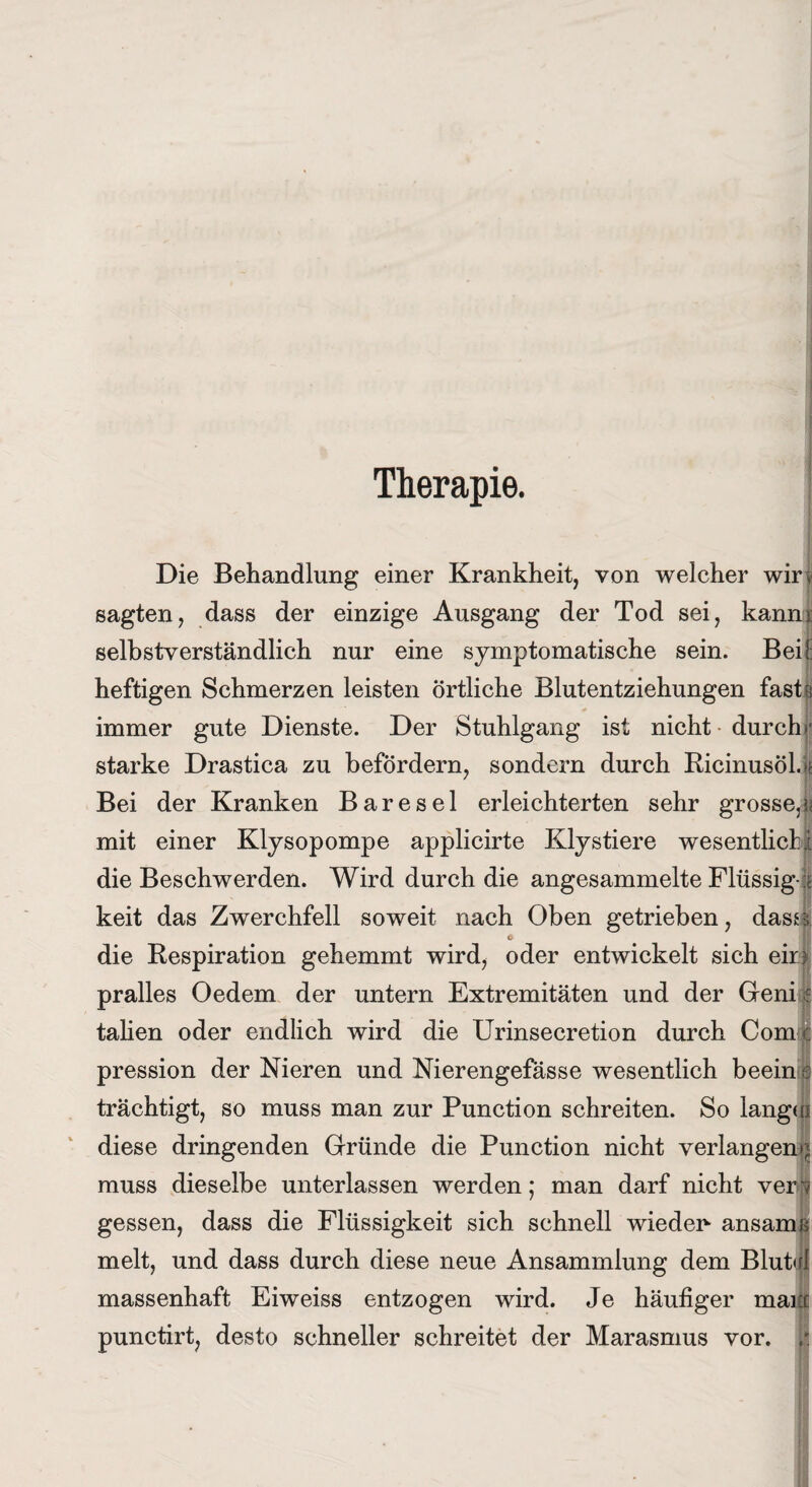 Therapie. Die Behandlung einer Krankheit, von welcher wir| sagten, dass der einzige Ausgang der Tod sei, kanni selbstverständlich nur eine symptomatische sein. Bei! heftigen Schmerzen leisten örtliche Blutentziehungen faste immer gute Dienste. Der Stuhlgang ist nicht durch»- starke Drastica zu befördern, sondern durch Ricinusöl.| Bei der Kranken B a r e s e 1 erleichterten sehr grosse,jj mit einer Klysopompe applicirte Klystiere wesentlich! die Beschwerden. Wird durch die angesammelte Flüssig e keit das Zwerchfell soweit nach Oben getrieben, dass* c die Respiration gehemmt wird, oder entwickelt sich ein pralles Oedem der untern Extremitäten und der Geni| talien oder endlich wird die Urinsecretion durch Com c pression der Nieren und Nierengefässe wesentlich beein a trächtigt, so muss man zur Punction schreiten. So langui diese dringenden Gründe die Punction nicht verlangen^ muss dieselbe unterlassen werden; man darf nicht ven| gessen, dass die Flüssigkeit sich schnell wieder* ansamß melt, und dass durch diese neue Ansammlung dem Blutirl massenhaft Eiweiss entzogen wird. Je häufiger man punctirt, desto schneller schreitet der Marasmus vor. ,r