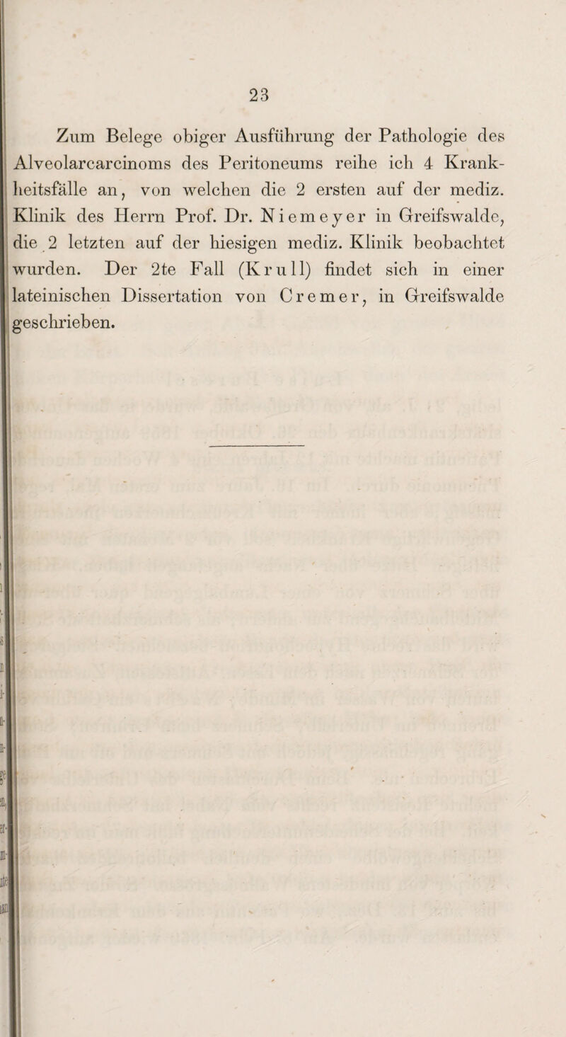 Zum Belege obiger Ausführung der Pathologie des Alveolarcarcinoms des Peritoneums reihe ich 4 Krank¬ heitsfälle an, von welchen die 2 ersten auf der mediz. Klinik des Herrn Prof. Dr. Niemeyer in Greifswalde, die 2 letzten auf der hiesigen mediz. Klinik beobachtet wurden. Der 2te Fall (Krull) findet sich in einer lateinischen Dissertation von Cremer, in Greifswalde geschrieben.