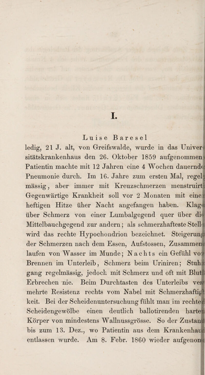 I. Luise Baresel ledig, 21 J. alt, von Greifswalde, wurde in das Univer sitätskrankenhaus den 26. Oktober 1859 aufgenommen I Patientin machte mit 12 Jahren eine 4 Wochen dauernde; Pneumonie durch. Im 16. Jahre zum ersten Mal, regelj massig, aber immer mit Kreuzschmerzen menstruirt:; Gegenwärtige Krankheit soll vor 2 Monaten mit einer heftigen Hitze üher Nacht angefangen haben. Klag»« über Schmerz von einer Lumbalgegend quer über di» Mittelbauchgegend zur andern; als schmerzhafteste Stell \ wird das rechte Hypochondrion bezeichnet. Steigerung der Schmerzen nach dem Essen, Aufstossen, Zusammen r laufen von Wasser im Munde; Nachts ein Gefühl vot Brennen im Unterleib, Schmerz beim Uriniren; Stuha gang regelmässig, jedoch mit Schmerz und oft mit Blutf Erbrechen nie. Beim Durchtasten des Unterleibs vei mehrte Resistenz rechts vom Nabel mit Schmerzhaft^ : keit. Bei der Scheidenuntersuchung fühlt man im rechte! Scheidengewölbe einen deutlich ballotirenden harte» Körper von mindestens Wallnussgrösse. So der Zustand bis zum 13. Dez., wo Patientin aus dem Krankenha entlassen wurde. Am 8. Febr. 1860 wieder aufgenon]