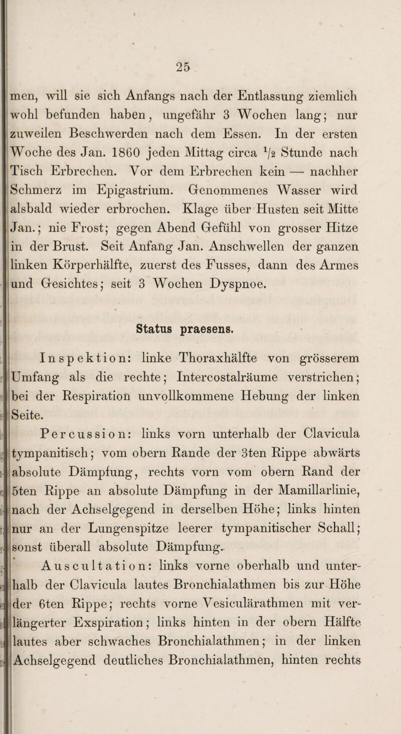 men, will sie sich Anfangs nach der Entlassung ziemlich wohl befunden haben, ungefähr 3 Wochen lang; nur zuweilen Beschwerden nach dem Essen. In der ersten Woche des Jan. 1860 jeden Mittag circa 1/2 Stunde nach Tisch Erbrechen. Vor dem Erbrechen kein — nachher Schmerz im Epigastrium. Genommenes Wasser wird alsbald wieder erbrochen. Klage über Husten seit Mitte Jan.; nie Frost; gegen Abend Gefühl von grosser Hitze in der Brust. Seit Anfang Jan. Anschwellen der ganzen linken Körperhälfte, zuerst des Fusses, dann des Armes und Gesichtes; seit 3 Wochen Dyspnoe. Status praesens. Inspektion: linke Thoraxhälfte von grösserem Umfang als die rechte; Intercostalräume verstrichen; bei der Respiration unvollkommene Hebung der linken Seite. Percussion: links vorn unterhalb der Clavicula tympanitisch; vom obern Rande der 3ten Rippe abwärts absolute Dämpfung, rechts vorn vom obern Rand der 5ten Rippe an absolute Dämpfung in der Mamillarlinie, nach der Achselgegend in derselben Höhe; links hinten nur an der Lungenspitze leerer tympanitischer Schall; sonst überall absolute Dämpfung. Auscultation: links vorne oberhalb und unter¬ halb der Clavicula lautes Bronchialathmen bis zur Höhe der 6ten Rippe; rechts vorne Vesiculärathmen mit ver¬ längerter Exspiration; links hinten in der obern Hälfte lautes aber schwaches Bronchialathmen; in der linken Achselgegend deutliches Bronchialathmen, hinten rechts