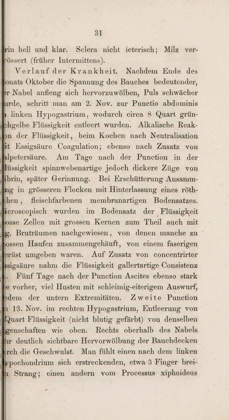 rin hell und klar. Sclera nicht icterisch; Milz ver- Irössert (früher Intermittens). Verlauf der Krankheit. Nachdem Ende des lönats Oktober die Spannung des Bauches bedeutender, hv Nabel anfieng sich hervorzuwölben, Puls schwächer lurde, schritt man am 2. Nov. zur Punctio abdominis Ji linken Hypogastrium, wodurch circa 8 Quart grün- Ibhgelbe Flüssigkeit entleert wurden. Alkalische Reak- bn der Flüssigkeit, beim Kochen nach Neutralisation lit Essigsäure Coagulation; ebenso nach Zusatz von blpetersäure. Am Tage nach der Punction in der llüssigkeit spinnwebenartige jedoch dickere Züge von Jibrin, später Gerinnung. Bei Erschütterung Ansamm- Ing in grösseren Flocken mit Hinterlassung eines röth- l'hen, fleischfarbenen membranartigen Bodensatzes. icroscopisch wurden im Bodensatz der Flüssigkeit osse Zellen mit grossen Kernen zum Theil auch mit lg. Bruträumen nachgewiesen, von denen manche zu Jossen Haufen zusammengehäuft, von einem faserigen ■Brüst umgeben waren. Auf Zusatz von concentrirter •I . Jssigsäure nahm die Flüssigkeit gallertartige Consistenz I. Fünf Tage nach der Punction Ascites ebenso stark I e vorher, viel Husten mit schleimig-eiterigem Auswurf, |3dem der untern Extremitäten. Zweite Punction |i 13. Nov. im rechten Hypogastrium, Entleerung von. ilQuart Flüssigkeit (nicht blutig gefärbt) von denselben Jgenschaften wie oben. Rechts oberhalb des Nabels Ihr deutlich sichtbare Hervorwölbung der Bauchdecken l.rch die Geschwulst. Man fühlt einen nach dem linken wpochondrium sich erstreckenden, etwa 3 Finger brei- l.i Strang; einen andern vom Processus xiphoideus