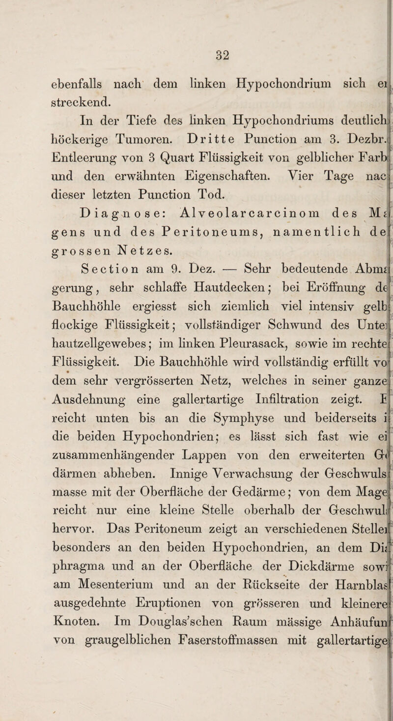 ebenfalls nach dem linken Hypochondrium sich ei streckend. In der Tiefe des linken Hypochondriums deutlich höckerige Tumoren. Dritte Punction am 3. Dezbr. Entleerung von 3 Quart Flüssigkeit von gelblicher Färb und den erwähnten Eigenschaften. Vier Tage nac dieser letzten Punction Tod. Diagnose: Alveolarcarcinom des M 2 '■ gens und des Peritoneums, namentlich de grossen Netzes. Section am 9. Dez. — Sehr bedeutende Abnu gerung, sehr schlaffe Hautdecken; bei Eröffnung de Bauchhöhle ergiesst sich ziemlich viel intensiv gelb flockige Flüssigkeit; vollständiger Schwund des Unte] hautzellgewebes; im linken Pleurasack, sowie im rechte Flüssigkeit. Die Bauchhöhle wird vollständig erfüllt vo dem sehr vergrösserten Netz, welches in seiner ganze Ausdehnung eine gallertartige Infiltration zeigt, h reicht unten bis an die Symphyse und beiderseits i die beiden Hypochondrien; es lässt sich fast wie ei zusammenhängender Lappen von den erweiterten Gn därmen abheben. Innige Verwachsung der Geschwuls masse mit der Oberfläche der Gedärme; von dem Mage reicht nur eine kleine Stelle oberhalb der Geschwul hervor. Das Peritoneum zeigt an verschiedenen Stelle besonders an den beiden Hypochondrien, an dem Di ' phragma und an der Oberfläche der Dickdärme sowi am Mesenterium und an der Rückseite der Harnblas ausgedehnte Eruptionen von grösseren und kleinere Knoten. Im Douglas’schen Raum mässige Anhäufun von graugelblichen Faserstoffmassen mit gallertartige