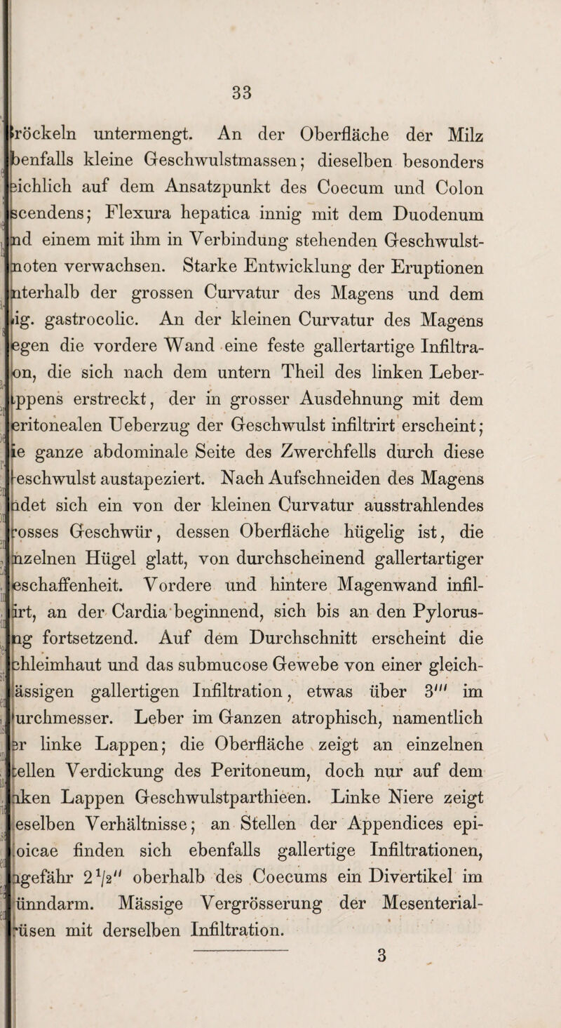 röckeln untermengt. An der Oberfläche der Milz Wenfalls kleine Geschwulstmassen: dieselben besonders fichlich auf dem Ansatzpunkt des Coecum und Colon scendens; Flexura hepatica innig mit dem Duodenum nd einem mit ihm in Verbindung stehenden Geschwulst- noten verwachsen. Starke Entwicklung der Eruptionen nterhalb der grossen Curvatur des Magens und dem ig. gastrocolic. An der kleinen Curvatur des Magens egen die vordere Wand eine feste gallertartige Infiltra- on, die sich nach dem untern Theil des linken Leber- .ppens erstreckt, der in grosser Ausdehnung mit dem eritonealen Ueberzug der Geschwulst infiltrirt erscheint; ie ganze abdominale Seite des Zwerchfells durch diese eschwulst austapeziert. Nach Aufschneiden des Magens ndet sich ein von der kleinen Curvatur ausstrahlendes rosses Geschwür, dessen Oberfläche hügelig ist, die uz einen Hügel glatt, von durchscheinend gallertartiger bschaffenheit. Vordere und hintere Magenwand inflh irt, an der Cardia beginnend, sich bis an den Pylorus- ng fortsetzend. Auf dem Durchschnitt erscheint die hleimhaut und das submucose Gewebe von einer gleich- ässigen gallertigen Infiltration, etwas über 3m im Durchmesser. Leber im Ganzen atrophisch, namentlich ir linke Lappen; die Oberfläche zeigt an einzelnen teilen Verdickung des Peritoneum, doch nur auf dem iken Lappen Geschwulstparthieen. Linke Niere zeigt eselben Verhältnisse; an Stellen der Appendices epi- oicae finden sich ebenfalls gallertige Infiltrationen, Hgefähr 21/2'/ oberhalb des Coecums ein Divertikel im ünndarm. Mässige Vergrösserung der Mesenterial- rüsen mit derselben Infiltration.