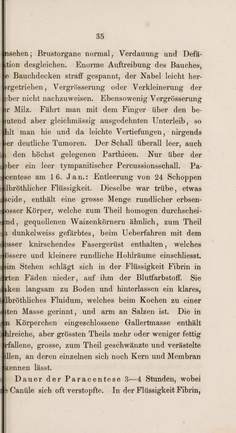 asehen; Brustorgane normal, Verdauung und Defä- tion desgleichen. Enorme Auftreibung des Bauches, e Bauchdecken straff gespannt, der Nabel leicht her- ►rgetrieben, Vergrösserung oder Verkleinerung der ber nicht nachzuweisen. Ebensowenig Vergrösserung r Milz. Fährt man mit dem Finger über den be¬ utend aber gleichmässig ausgedehnten Unterleib, so lilt man hie und da leichte Vertiefungen, nirgends er deutliche Tumoren. Der Schall überall leer, auch den höchst gelegenen Parthieen. Nur über der iber ein leer tympanitischer Percussionsschall. Pa- centese am 16. Jan.: Entleerung von 24 Schoppen lbröthlicher Flüssigkeit. Dieselbe war trübe, etwas >cide, enthält eine grosse Menge rundlicher erbsen- osser Körper, welche zum Theil homogen durchsehei- (nd, gequollenen Waizenkornern ähnlich, zum Theil \i dunkelweiss gefärbtes, beim Ueberfahren mit dem sser knirschendes Fasergerüst enthalten, welches ossere und kleinere rundliche Hohlräume einschliesst. im Stehen schlägt sich in der Flüssigkeit Fibrin in en Fäden nieder, auf ihm der Blutfarbstoff. Sie ken langsam zu Boden und hinterlassen ein klares, bröthliches Fluidum, welches beim Kochen zu einer ten Masse gerinnt, und arm an Salzen ist. Die in Körperchen eingeschlossene Gallertmasse enthält lreiche, aber grössten Theils mehr oder weniger fettig fallene, grosse, zum Theil geschwänzte und verästelte llen, an deren einzelnen sich noch Kern und Membran nennen lässt. Dauer der Paracentese 3—4 Stunden, wobei h Canüle sich oft verstopfte. In der Flüssigkeit Fibrin,