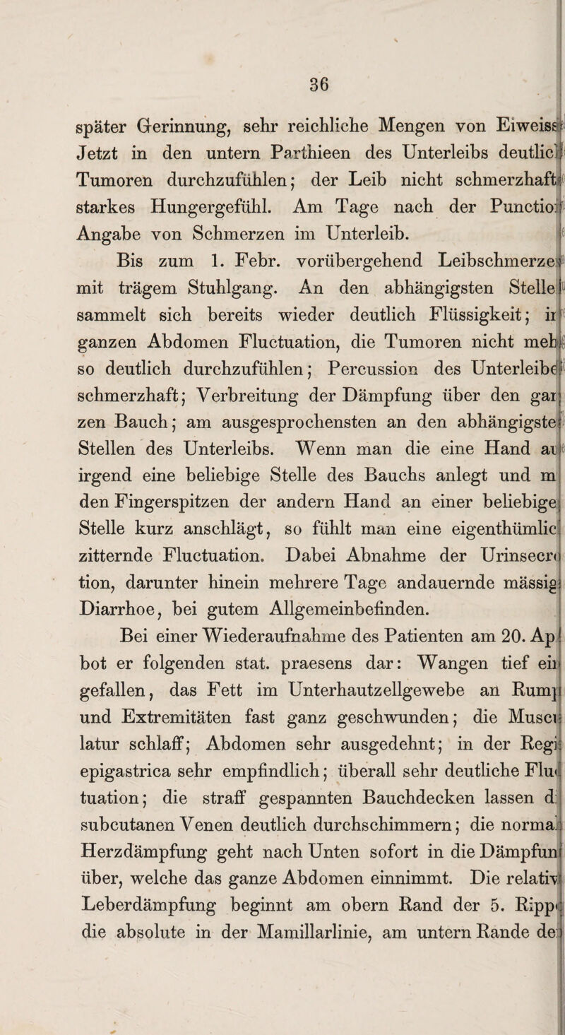 ■ später Gerinnung, sehr reichliche Mengen von Eiweiss* Jetzt in den untern Parthieen des Unterleibs deutlich Tumoren durchzufühlen; der Leib nicht schmerzhaft! starkes Hungergefühl. Am Tage nach der Punctioif Angabe von Schmerzen im Unterleib. Bis zum 1. Febr. vorübergehend LeibschmerzeP mit trägem Stuhlgang. An den abhängigsten Stelle sammelt sich bereits wieder deutlich Flüssigkeit; ii1 ganzen Abdomen Fluctuation, die Tumoren nicht mebi so deutlich durchzufühlen; Percussion des Unterleibe1 schmerzhaft; Verbreitung der Dämpfung über den gar; zen Bauch; am ausgesprochensten an den abhängigste? Stellen des Unterleibs. Wenn man die eine Hand aifc irgend eine beliebige Stelle des Bauchs anlegt und m den Fingerspitzen der andern Hand an einer beliebige, Stelle kurz anschlägt, so fühlt man eine eigenthümlic zitternde Fluctuation. Dabei Abnahme der Urinsecr*} tion, darunter hinein mehrere Tage andauernde niässigj Diarrhoe, bei gutem Allgemeinbefinden. Bei einer Wiederaufnahme des Patienten am 20. Ap! bot er folgenden stat. praesens dar: Wangen tief eil* gefallen, das Fett im Unterhautzellgewebe an Rump und Extremitäten fast ganz geschwunden; die Musci• 'S latur schlaff; Abdomen sehr ausgedehnt; in der Regh epigastrica sehr empfindlich; überall sehr deutliche Flu*. tuation; die straff gespannten Bauchdecken lassen d subcutanen Venen deutlich durchschimmern; die norma.. Herzdämpfung geht nach Unten sofort in die Dämpfum über, welche das ganze Abdomen einnimmt. Die relativ! Leberdämpfung beginnt am obern Rand der 5. Ripp* die absolute in der Mamillarlinie, am untern Rande de