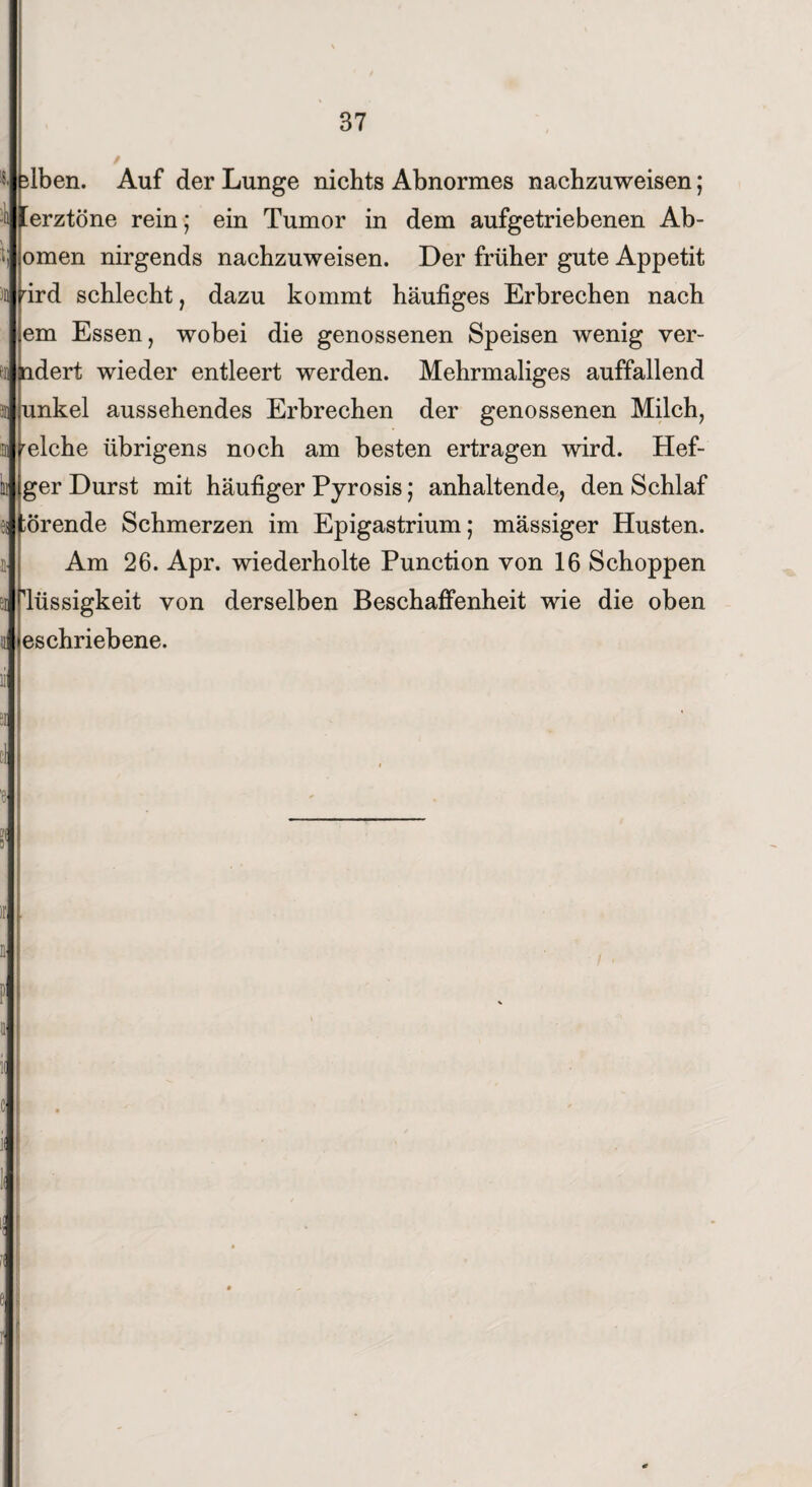 Iben. Auf der Lunge nichts Abnormes nachzuweisen; Cerztöne rein; ein Tumor in dem aufgetriebenen Ab¬ omen nirgends nachzuweisen. Der früher gute Appetit rird schlecht, dazu kommt häufiges Erbrechen nach em Essen, wobei die genossenen Speisen wenig ver- ndert wieder entleert werden. Mehrmaliges auffallend unkel aussehendes Erbrechen der genossenen Milch, relche übrigens noch am besten ertragen wird. Hefi¬ ger Durst mit häufiger Pyrosis; anhaltende, den Schlaf ;Örende Schmerzen im Epigastrium; mässiger Husten. Am 26. Apr. wiederholte Punction von 16 Schoppen Flüssigkeit von derselben Beschaffenheit wie die oben eschriebene.