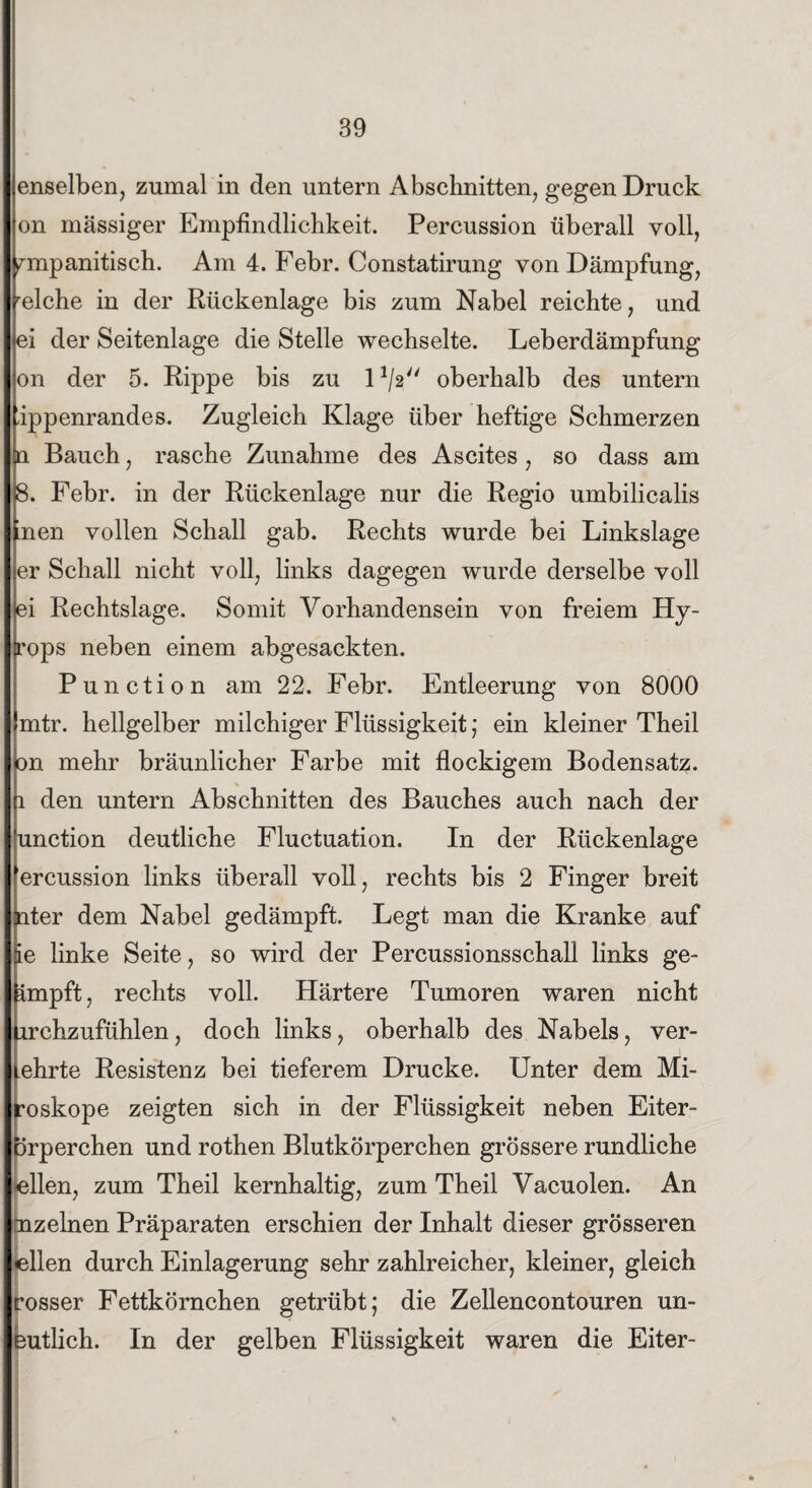 enselben, zumal in den untern Abschnitten, gegen Druck on massiger Empfindlichkeit. Percussion überall voll, nnpanitisch. Am 4. Febr. Constatirung von Dämpfung, relche in der Rückenlage bis zum Nabel reichte, und ei der Seitenlage die Stelle wechselte. Leberdämpfung on der 5. Rippe bis zu D/g oberhalb des untern Ippenrandes. Zugleich Klage über heftige Schmerzen n Bauch, rasche Zunahme des Ascites, so dass am 8. Febr. in der Rückenlage nur die Regio umbilicalis ’nen vollen Schall gab. Rechts wurde bei Linkslage er Schall nicht voll, links dagegen wurde derselbe voll ei Rechtslage. Somit Vorhandensein von freiem Hy- frops neben einem abgesackten. Punction am 22. Febr. Entleerung von 8000 mtr. hellgelber milchiger Flüssigkeit; ein kleiner Theil ton mehr bräunlicher Farbe mit flockigem Bodensatz, fi den untern Abschnitten des Bauches auch nach der kmction deutliche Fluctuation. In der Rückenlage 'ercussion links überall voll, rechts bis 2 Finger breit nter dem Nabel gedämpft. Legt man die Kranke auf 5e linke Seite, so wird der Percussionsschall links ge¬ impft , rechts voll. Härtere Tumoren waren nicht lirchzufühlen, doch links, oberhalb des Nabels, ver¬ ehrte Resistenz bei tieferem Drucke. Unter dem Mi- roskope zeigten sich in der Flüssigkeit neben Eiter- Drperchen und rothen Blutkörperchen grössere rundliche eilen, zum Theil kernhaltig, zum Theil Vacuolen. An mzelnen Präparaten erschien der Inhalt dieser grösseren eilen durch Einlagerung sehr zahlreicher, kleiner, gleich rosser Fettkörnchen getrübt; die Zellencontouren un- eutlich. In der gelben Flüssigkeit waren die Eiter-