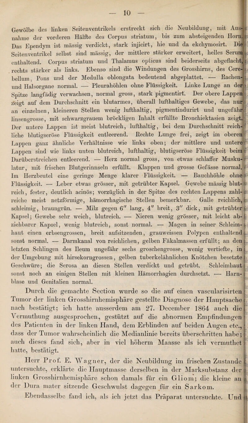 cl Gewölbe des linken Seitenventrikels erstreckt sich die Neubildung, mit Aus nähme der vorderen Hälfte des Corpus striatum, bis zum absteigenden Horm |ii Das Fpendym ist massig verdickt, stark injicirt, hie und da ekchymosirt. Die Seitenventrikel selbst sind massig, der mittlere stärker erweitert, helles Serum enthaltend. Corpus striatum und Thalamus opticus sind beiderseits abgeflacht, rechts stärker als links. Ebenso sind die Windungen des Grosshirns, des Cere- bellum. Pons und der Medulla oblongata bedeutend abgeplattet. •— Bachen- und Halsorgane normal. — Pleurahöhlen ohne Flüssigkeit. Linke Lunge an der Spitze langfädig verwachsen, normal gross, stark pigmentirt'. Der obere Lappen zeigt auf dem Durchschnitt ein blutarmes, überall lufthaltiges Gewebe, das nur an einzelnen, kleineren Stellen wenig lufthaltig, pigmentindurirt und ungefähr» linsengrosse, mit schwarzgrauem bröckligen Inhalt erfüllte Bronchiektasien zeigt. Der untere Lappen ist meist blutreich, lufthaltig, bei dem Durchschnitt reich liehe blutigseröse Flüssigkeit entleerend. Hechte Lunge frei, zeigt im oberen Lappen ganz ähnliche Verhältnisse wie links oben; der mittlere und untere: Lappen sind wie links unten blutreich, lufthaltig, blutigseröse Flüssigkeit beim Darüb erstreichen entleerend. — Herz normal gross, von etwas schlaffer Musku¬ latur, mit frischen Blutgerinnseln erfüllt. Klappen und grosse Gefässe normal, f Im Herzbeutel eine geringe Menge klarer Flüssigkeit. —- Bauchhöhle ohne I Flüssigkeit. —- Leber etwas grösser, mit getrübter Kapsel. Gewebe mässig blut- 16 reich, fester, deutlich acinös; vorzüglich in der Spitze des rechten Lappens zahl- Bei reiche meist netzförmige, hämorrhagische Stellen bemerkbar. Galle reichlich, ize schleimig, braungrün. — Milz gegen 6 lang, 4/; breit, 3h dick, mit getrübter i§l Kapsel; Gewebe sehr weich, blutreich. — Nieren wenig grösser, mit leicht ab- ziehbarer Kapsel, wenig blutreich, sonst normal. — Magen in seiner Schleim¬ haut einen erbsengrossen, breit aufsitzenden, grauweissen Polypen enthaltend sonst normal. — Darmkanal von reichlichen, gelben Fäkalmassen erfüllt; an den letzten Schlingen des Ileum ungefähr sechs groschengrosse, wenig vertiefte, in der Umgebung mit hirsekorngrossen, gelben tuberkelähnlichen Knötchen besetzte Geschwüre; die Serosa an diesen Stellen verdickt und getrübt. Schleimhaut sonst noch an einigen Stellen mit kleinen Hämorrhagien durchsetzt. •—■ Harn- i blase und Genitalien normal. iiri HTf ' »11 - Durch die gemachte Section wurde so die auf einen vascularisirten Tumor der linken Grosshirnhemisphäre gestellte Diagnose der Hauptsache nach bestätigt; ich hatte ausserdem am 27. December 1864 auch die Vermuthung ausgesprochen, gestützt auf die abnormen Empfindungen des Patienten in der linken Hand, dem Erblinden auf beiden Augen etc., dass der Tumor wahrscheinlich die Medianlinie bereits überschritten habe; auch dieses fand sich, aber in viel höherm Maasse als ich vermuthet hatte, bestätigt. Herr Prof. E. Wa gner, der die Neubildung im frischen Zustande untersuchte, erklärte die Hauptmasse derselben in der Marksubstanz der linken Grosshirnhemisphäre schon damals für ein Gliom; die kleine an der Dura mater sitzende Geschwulst dagegen für ein Sarkom. Ebendasselbe fand ich, als ich jetzt das Präparat untersuchte. Und i:i: 'di ;; v;