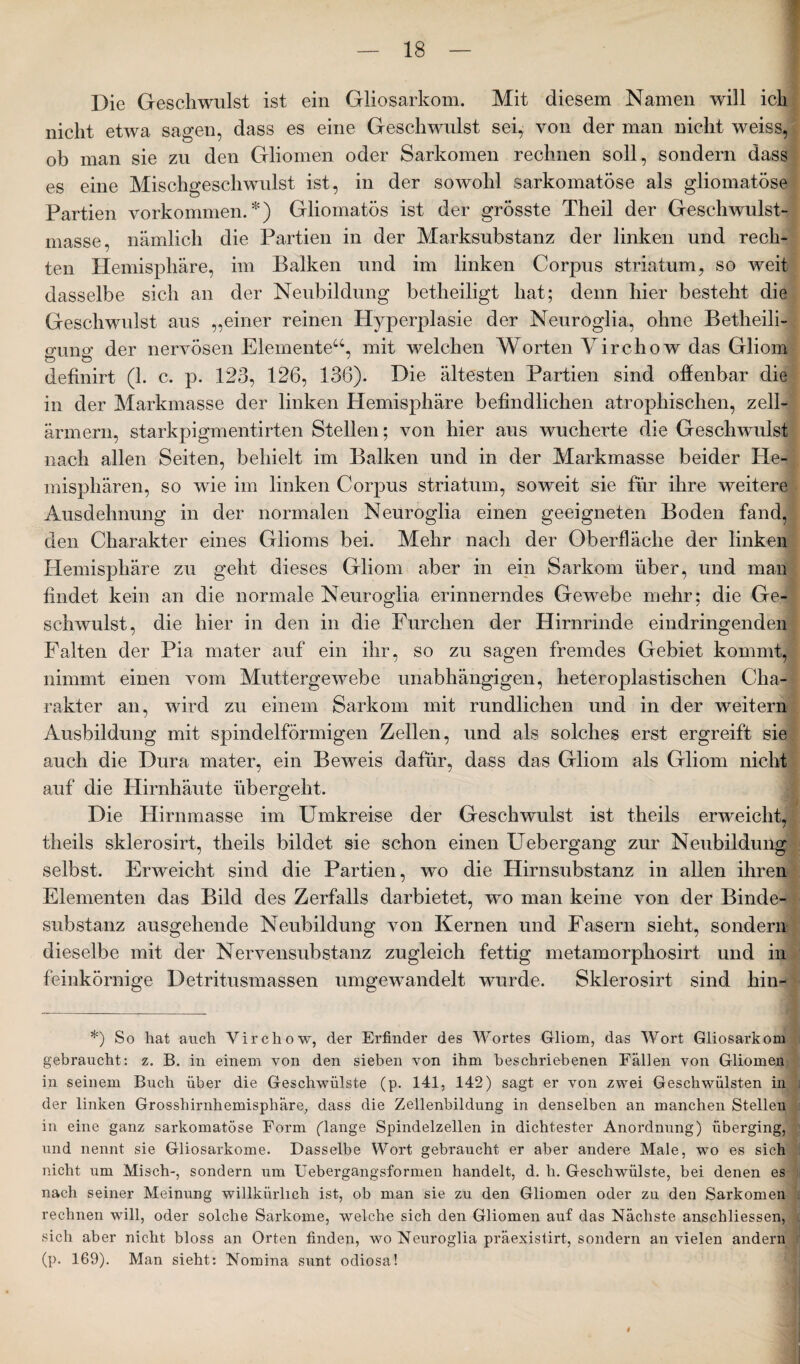 Die Geschwulst ist ein Gliosarkom. Mit diesem Namen will ich nicht etwa sagen, dass es eine Geschwulst sei, von der man nicht weiss, ob man sie zu den Gliomen oder Sarkomen rechnen soll, sondern dass es eine Mischgeschwulst ist, in der sowohl sarkomatöse als gliomatöse Partien Vorkommen.*) Gliornatös ist der grösste Theil der Geschwulst¬ masse, nämlich die Partien in der Marksubstanz der linken und rech¬ ten Hemisphäre, im Balken und im linken Corpus Striatum, so wreit dasselbe sich an der Neubildung betheiligt hat; denn hier besteht die Geschwulst aus „einer reinen Hyperplasie der Neuroglia, ohne Betheili- crunsr der nervösen Elemente“, mit welchen Worten Yirchow das Gliom & ö ' definirt (1. c. p. 123, 126, 136). Die ältesten Partien sind offenbar die in der Markmasse der linken Hemisphäre befindlichen atrophischen, zell- ärmern, starkpigmentirten Stellen; von hier aus wucherte die Gesehwulsi nach allen Seiten, behielt im Balken und in der Markmasse beider He¬ misphären, so wie im linken Corpus Striatum, soweit sie für ihre weitere Ausdehnung in der normalen Neuroglia einen geeigneten Boden fand, den Charakter eines Glioms bei. Mehr nach der Oberfläche der linken Hemisphäre zu geht dieses Gliom aber in ein Sarkom über, und man findet kein an die normale Neuroglia erinnerndes Gewebe mehr; die Ge¬ schwulst, die hier in den in die Furchen der Hirnrinde eindringenden Palten der Pia mater auf ein ihr, so zu sagen fremdes Gebiet kommt, nimmt einen vom Muttergewebe unabhängigen, heteroplastischen Cha¬ rakter an, wird zu einem Sarkom mit rundlichen und in der weitern Ausbildung mit spindelförmigen Zellen, und als solches erst ergreift sie auch die Dura mater, ein Beweis dafür, dass das Gliom als Gliom nicht auf die Hirnhäute übergeht. Die Hirnmasse im Umkreise der Geschwulst ist theils erweicht, theils sklerosirt, theils bildet sie schon einen Uebergang zur Neubildung selbst. Erweicht sind die Partien, wo die Hirnsubstanz in allen ihren Elementen das Bild des Zerfalls darbietet, wo man keine von der Binde¬ substanz ausgehende Neubildung von Kernen und Fasern sieht, sondern dieselbe mit der Nervensubstanz zugleich fettig metamorphosirt und in feinkörnige Detritusmassen umgewandelt wurde. Sklerosirt sind hin-* *) So hat auch Virchow, der Erfinder des Wortes Gliom, das Wort Gliosarkom gebraucht: z. B. in einem von den sieben von ihm beschriebenen Fällen von Gliomen in seinem Buch über die Geschwülste (p. 141, 142) sagt er von zwei Geschwülsten in der linken Grosshirnhemisphäre, dass die Zellenbildung in denselben an manchen Stellen in eine ganz sarkomatöse Form (lange Spindelzellen in dichtester Anordnung) überging, und nennt sie Gliosarkome. Dasselbe Wort gebraucht er aber andere Male, wto es sich nicht um Misch-, sondern um Uebergangsformen handelt, d. h. Geschwülste, bei denen es nach seiner Meinung willkürlich ist, ob man sie zu den Gliomen oder zu den Sarkomen rechnen will, oder solche Sarkome, welche sich den Gliomen auf das Nächste anscliliessen, sich aber nicht bloss an Orten finden, wo Neuroglia präexistirt, sondern an vielen andern (p. 169). Man sieht: Nomina sunt odiosa!