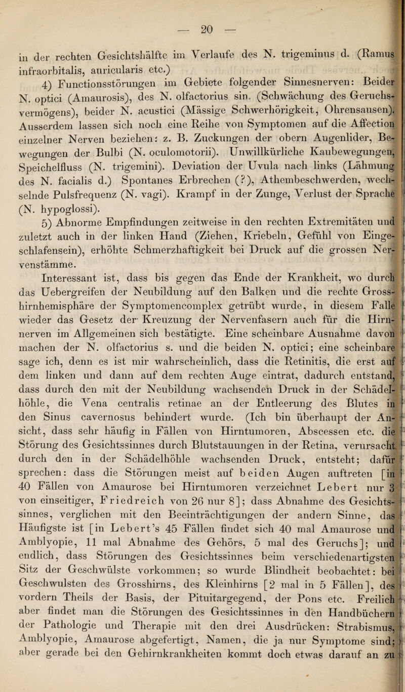 in der rechten Gesichtshälfte im Verlaufe des N. trigeminus d. (Ramus infraorbitalis, auricularis etc.) 4) Functionsstörungen im Gebiete folgender Sinnesnerven: Beider N. optici (Amaurosis), des N. olfactorius sin . (Schwächung des Geruchs¬ vermögens), beider N. acustici (Mässige Schwerhörigkeit, Ohrensausen). Ausserdem lassen sich noch eine Reihe von Symptomen auf die Affection einzelner Nerven beziehen: z. B. Zuckungen der obern Augenlider, Be¬ wegungen der Bulbi (N. oculomotorii). Unwillkürliche Kaubewegungen, Speichelfluss (N. trigemini). Deviation der Uvula nach links (Lähmung 1 des N. facialis d.) Spontanes Erbrechen (?), Athembeschwerden, wech¬ selnde Pulsfrequenz (N. vagi). Krampf in der Zunge, Verlust der Sprache (N. hypoglossi). 5) Abnorme Empfindungen zeitweise in den rechten Extremitäten und ? zuletzt auch in der linken Hand (Ziehen, Kriebeln, Gefühl von Einge- f schlafensein), erhöhte Schmerzhaftigkeit bei Druck auf die grossen Ner- venstämme. Interessant ist, dass bis gegen das Ende der Krankheit, wo durch das Uebergreifen der Neubildung auf den Balken und die rechte Gross- < hirnhemisphäre der Symptomencomplex getrübt wurde, in diesem Falle ! wieder das Gesetz der Kreuzung der Nervenfasern auch für die Hirn- ) nerven im Allgemeinen sich bestätigte. Eine scheinbare Ausnahme davon machen der N. olfactorius s. und die beiden N. optici; eine scheinbare sage ich, denn es ist mir wahrscheinlich, dass die Retinitis, die erst auf dem linken und dann auf dem rechten Auge eintrat, dadurch entstand, f dass durch den mit der Neubildung wachsenden Druck in der Schädel¬ höhle, die Vena centralis retinae an der Entleerung des Blutes in ? den Sinus cavernosus behindert wurde. (Ich bin überhaupt der An¬ sicht, dass sehr häufig in Fällen von Hirntumoren, Abscessen etc. die Störung des Gesichtssinnes durch Blutstauungen in der Retina, verursacht 5 durch den in der Schädelhöhle wachsenden Druck, entsteht; dafür ? sprechen: dass die Störungen meist auf beiden Augen auftreten [in i 40 Fällen von Amaurose bei Hirntumoren verzeichnet Lebert nur 3 von einseitiger, Friedreich von 26 nur 8]; dass Abnahme des Gesichts¬ sinnes, verglichen mit den Beeinträchtigungen der andern Sinne, das Häufigste ist [in Lebert’s 45 Fällen findet sich 40 mal Amaurose und Amblyopie, 11 mal Abnahme des Gehörs, 5 mal des Geruchs]; und endlich, dass Störungen des Gesichtssinnes beim verschiedenartigsten Sitz der Geschwülste Vorkommen; so wurde Blindheit beobachtet: bei Geschwülsten des Grosshirns, des Kleinhirns [2 mal in 5 Fällen], des vordem Theils der Basis, der Pituitargegend, der Pons etc. Freilich aber findet man die Störungen des Gesichtssinnes in den Handbüchern der Pathologie und Therapie mit den drei Ausdrücken: Strabismus, Amblyopie, Amaurose abgefertigt, Namen, die ja nur Symptome sind; ) aber gerade bei den Gehirnkrankheiten kommt doch etwas darauf an zu ;