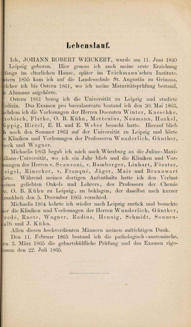 Lebenslauf. Ich, JOHANN ROBERT WEICKERT, wurde am 11. Juni 1840 Leipzig geboren. Hier genoss ich auch meine erste Erziehung Ifangs im elterlichen Hause, später im Teichmann’schen Institute. Itern 1855 kam ich auf die Landesschule St. Augustin zu Grimma, rlcher ich bis Ostern 1861, wo ich meine Maturitätsprüfung bestand, B Alumnus angehörte. Ostern 1861 bezog ich die Universität zu Leipzig und studirte edizin. Das Examen pro baccalaureatu bestand ich den 30. Mai 1863, chdem ich die Vorlesungen der Herren Docenten Winter, Kneschke, robisch, Flathe, O. B. Kühn, Mettenius, Naumann, Hankel, PPpig, Hirzel, E, H. und E. AVeber besucht hatte. Hierauf blieb li noch den Sommer 1863 auf der Universität zu Leipzig und hörte p Kliniken und Vorlesungen der Professoren AV und er lieh, Günther, ock und Wagner. Michaelis 1863 begab ich mich nach AVürzburg an dieJulius-Alaxi- hlians-Universität, wo ich ein Jahr blieb und die Kliniken und Vor~ Bungen der Herren v. Scanzoni, v. Bamberger, Linhart, Förster, eigel, Kinecker, v, Franque, Jäger, Mais und Braunwart 5rte. Während meines dortigen Aufenthalts hatte ich den Verlust eines geliebten Onkels und Lehrers, des Professors der Chemie r. O. B. Kühn zu Leipzig, zu beklagen, der daselbst nach kurzer [rankheit den 5. December 1863 verschied. Michaelis 1864 kehrte ich wieder nach Leipzig zurück und besuchte [er die Kliniken und Vorlesungen der Herren Wunderlich, Günther, rede, Kuete, AVagner, Radius, Hennig, Schmidt, Sonnen¬ alb und J. Kühn. Allen diesen hochverdienten Männern meinen aufrichtigen Dank. Den 11. Februar 1865 bestand ich die pathologisch-anatomische, en 3. März 1865 die geburtshülfliche Prüfung und das Examen rigo- isum den 22. Juli 1865.