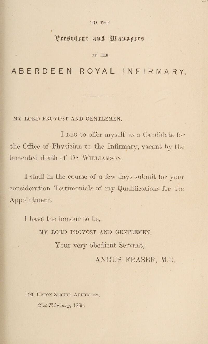 Vvcs'uUnt iuul Phnagev^’ OF THE ABERDEEN ROYAL INFIRMARY. MY LORD PROVOST AND GENTLEMEN, I BEG to offer myself as a Candidate for the Office of Physician to the Infirmary, vacant by the lamented death of Dr. Williamson. I shall in the course of a few days submit for your consideration Testimonials of my Qualifications for the Appointment. I have the honour to be, MY lord provost and gentlemen, Your very obedient Servant, ANGUS FRASER, M.D. 193, Union Steeet, Aberdeen, 21 st February, 1865.