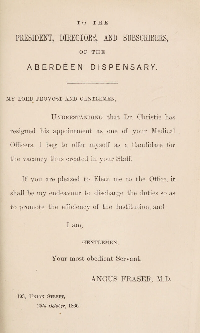 PRESIDENT, DIRECTORS, AND SUBSCRIBERS, OF THE ABERDEEN DISPENSARY. MY LORD PROVOST AND GENTLEMEN, Understanding that Dr. Christie has resigned his appointment as one of your Medical Officers, I beg to offer myself as a Candidate for the vacancy thus created in your Staff If you are pleased to Elect me to the Office, it shall be my endeavour to discharge the duties so as to promote the efficiency of the Institution, and I am, GENTLEMEN, Your most obedient Servant, ANGUS FRASER, M.D. 193, Union Street, 25th October, 1866.