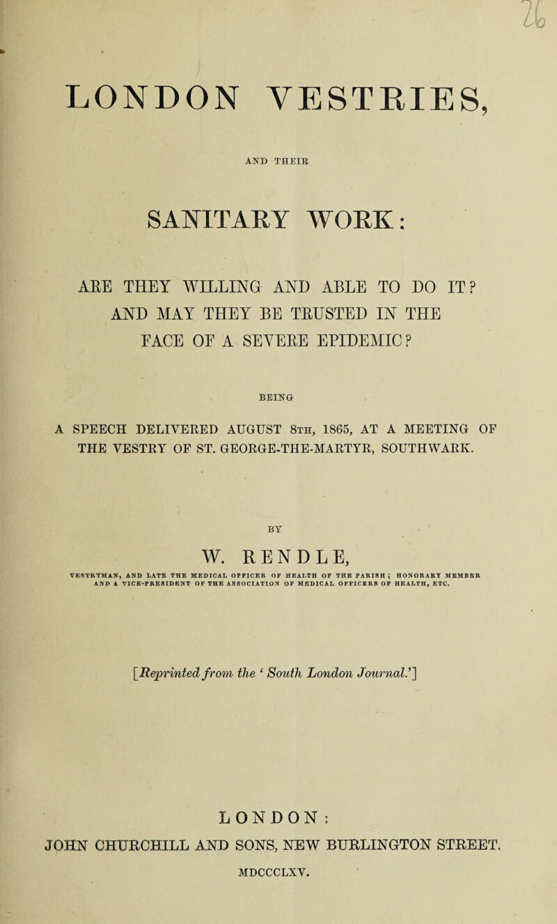 LONDON VESTRIES, AND THEIR SANITARY WORK: ARE THEY WILLING AND ABLE TO DO IT? AND MAY THEY BE TRUSTED IN THE EACE OE A SEVERE EPIDEMIC ? BEING A SPEECH DELIVERED AUGUST 8th, 1865, AT A MEETING OF THE VESTRY OF ST. GEORGE-THE-MARTYR, SOUTHWARK. BY W. RENDLE, VESTRYMAN, AND LATE THE MEDICAL OFFICER OF HEALTH OF THE PARISH; HONORARY MEMBER AND A VICE-PRESIDENT OF THE ASSOCIATION OF MEDICAL OFFICERS OF HEALTH, ETC. [Reprinted; from the ‘ South London Journal.’] LONDON: JOHN CHURCHILL AND SONS, NEW BURLINGTON STREET. MDCCCLXY.