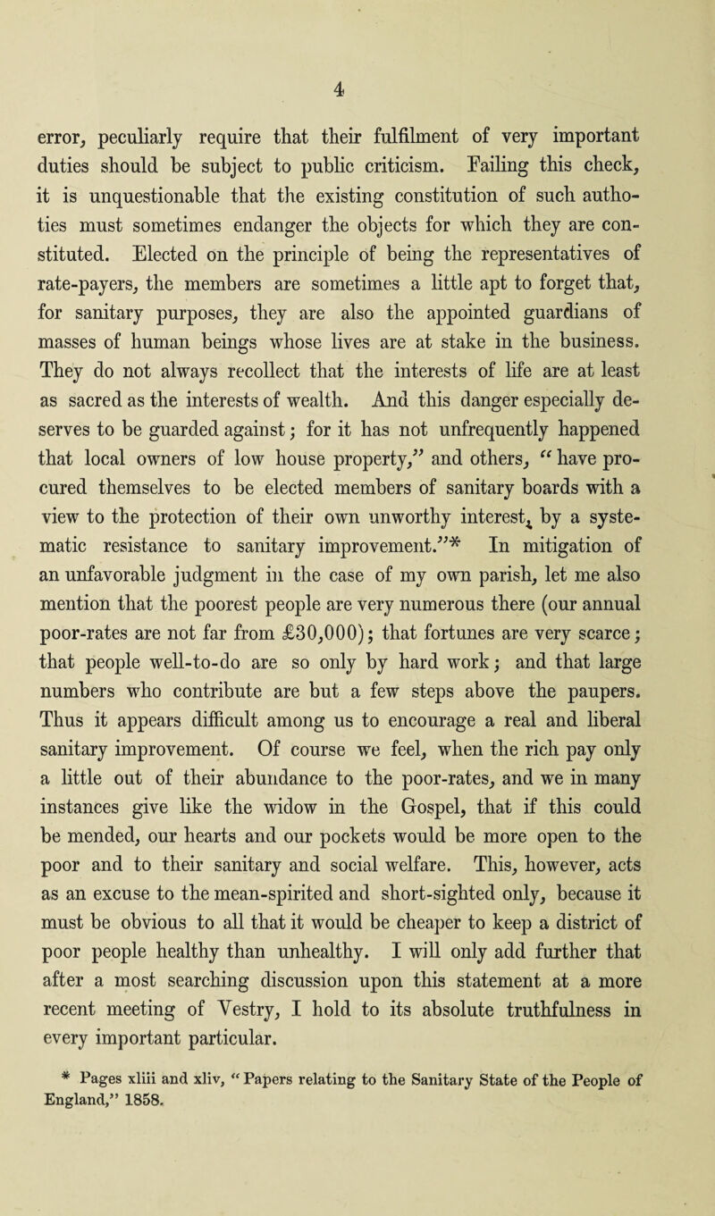 error, peculiarly require that their fulfilment of very important duties should be subject to public criticism. Failing this check, it is unquestionable that the existing constitution of such autho- ties must sometimes endanger the objects for which they are con¬ stituted. Elected on the principle of being the representatives of rate-payers, the members are sometimes a little apt to forget that, for sanitary purposes, they are also the appointed guardians of masses of human beings whose lives are at stake in the business. They do not always recollect that the interests of life are at least as sacred as the interests of wealth. And this danger especially de¬ serves to be guarded against; for it has not unfrequently happened that local owners of low house property,” and others, “ have pro¬ cured themselves to be elected members of sanitary boards with a view to the protection of their own unworthy interest^ by a syste¬ matic resistance to sanitary improvement.”* In mitigation of an unfavorable judgment in the case of my own parish, let me also mention that the poorest people are very numerous there (our annual poor-rates are not far from £30,000); that fortunes are very scarce; that people well-to-do are so only by hard work; and that large numbers who contribute are but a few steps above the paupers. Thus it appears difficult among us to encourage a real and liberal sanitary improvement. Of course we feel, when the rich pay only a little out of their abundance to the poor-rates, and we in many instances give like the widow in the Gospel, that if this could be mended, our hearts and our pockets would be more open to the poor and to their sanitary and social welfare. This, however, acts as an excuse to the mean-spirited and short-sighted only, because it must be obvious to all that it would be cheaper to keep a district of poor people healthy than unhealthy. I will only add further that after a most searching discussion upon this statement at a more recent meeting of Vestry, I hold to its absolute truthfulness in every important particular. * Pages xliii and xliv, “ Papers relating to the Sanitary State of the People of England,” 1858.