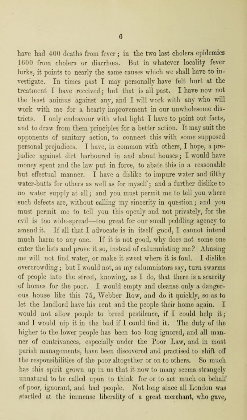 have had 400 deaths from fever; in the two last cholera epidemics 1600 from cholera or diarrhoea. But in whatever locality fever lurks, it points to nearly the same causes which we shall have to in¬ vestigate. In times past I may personally have felt hurt at the treatment I have received; but that is all past. I have now not the least animus against any, and I will work with any who will work with me for a heartv improvement in our unwholesome dis- tricts. I only endeavour with what light I have to point out facts, and to draw from them principles for a better action. It may suit the opponents of sanitary action, to connect this with some supposed personal prejudices. I have, in common with others, I hope, a pre¬ judice against dirt harboured in and about houses; I would have money spent and the law put in force, to abate this in a reasonable but effectual manner. I have a dislike to impure water and filthy water-butts for others as well as for myself; and a further dislike to no water supply at all; and you must permit me to tell you where such defects are, without calling my sincerity in question; and you must permit me to tell you this openly and not privately, for the evil is too wide-spread—too great for our small peddling agency to amend it. If all that I advocate is in itself good, I cannot intend much harm to any one. If it is not good, why does not some one enter the lists and prove it so, instead of calumniating me? Abusing me will not find water, or make it sweet where it is foul. I dislike overcrowding; but I would not, as my calumniators say, turn swarms of people into the street, knowing, as I do, that there is a scarcity of homes for the poor. I would empty and cleanse only a danger¬ ous house like this 75, Webber Kow, and do it quickly, so as to let the landlord have his rent and the people their home again. I would not allow people to breed pestilence, if I could help it; and f would nip it in the bud if L could find it. The duty of the higher to the lower people has been too long ignored, and all man¬ ner of contrivances, especially under the Boor Law, and in most parish managements, have been discovered and practised to shift oil' the responsibilities of the poor altogether or on to others. So much has this spirit grown up in us that it now to many seems strangely unnatural to bo called upon to think for or to act much on behalf of poor, ignorant, and bad people. Not long since all London was startled at the immense liberality of a great merchant, who gave,