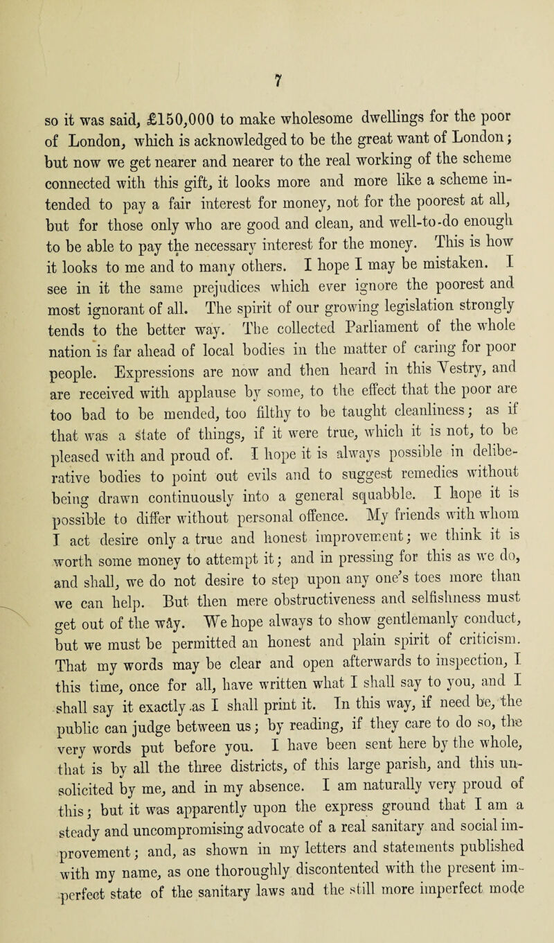 so it was said, £150,000 to make wholesome dwellings for the poor of London, which is acknowledged to be the great want of London; but now we get nearer and nearer to the real working of the scheme connected with this gift, it looks more and more like a scheme in¬ tended to pay a fair interest for money, not for the poorest at all, but for those only who are good and clean, and well-to-do enough to be able to pay the necessary interest for the money. This is how it looks to me and to many others. I hope I may be mistaken. I see in it the same prejudices which ever ignore the poorest and most ignorant of all. The spirit of our growing legislation strongly tends to the better way. The collected Parliament of the whole nation is far ahead of local bodies in the matter of caring for poor people. Expressions are now and then heard in this Yestry, and are received with applause bjr some, to the effect that the poor are too bad to be mended, too filthy to be taught cleanliness; as if that was a state of things, if it were true, which it is not, to be pleased with and proud of. I hope it is always possible in delibe¬ rative bodies to point out evils and to suggest remedies without being drawn continuously into a general squabble. I hope it is possible to differ without personal offence. My friends with whom I act desire only a true and honest improvement; we think it is worth some money to attempt it; and in pressing for this as we do, and shall, we do not desire to step upon any one's toes more than we can help. Put then mere obstructiveness and selfishness must get out of the wSy. We hope always to show gentlemanly conduct, but we must be permitted an honest and plain spirit of criticism. That my words may be clear and open afterwards to inspection, I this time, once for all, have written what I shall say to you, and I shall say it exactly .as I shall print it. In this way, if need be, the public can judge between us; by reading, if they care to do so, the very words put before you. I have been sent here bj the whole, that is by all the three districts, of this large parish, and this un¬ solicited by me, and in my absence. I am naturally very proud of this; but it was apparently upon the express ground that I am a steady and uncompromising advocate of a real sanitary and social im¬ provement ; and, as shown m my letters and statements published with my name, as one thoroughly discontented wuth the piesent im¬ perfect state of the sanitary laws and the still more imperfect mode