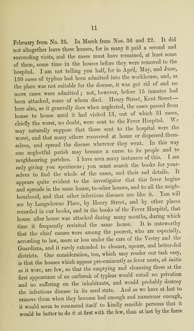 February from No. 25. In March from Nos. 36 and 22. It did not altogether leave these houses, for in many it paid a second and succeeding visits, and the cases must have remained, at least some of them, some time in the houses before they were removed to the hospital. I am not telling you half, for in April, May, and June, 130 cases of typhus had been admitted into the workhouse, and, as the place was not suitable for the disease, it was got rid of and no more cases were admitted; not, however, before 15 inmates had been attacked, some of whom died. Henry Street, Kent Street— here also, as it generally does when neglected, the cases passed from house to house until it had visited 13, out of which 31 cases, chiefly the worst, no doubt, were sent to the Fever Hospital. We may naturally suppose that those sent to the hospital were the worst, and that many others recovered at home or dispersed them¬ selves, and spread the disease wherever they went. In this way one neglectful parish may become a curse to its people and to neighbouring parishes. I have seen many instances of this. I am only giving you specimens; you must search the books for your¬ selves to find the whole of the cases, and their sad details. It appears quite evident to the investigator that this fever begins and spreads in the same house, to other houses, and to all the neigh¬ bourhood, and that other infectious diseases are like it. You will see by Langsdowne Place, by Henry Street, and by other places recorded in our books, and in the books of the Fever Hospital, that house after house was attacked during many months, duiing which time it frequently revisited the same house. It is noteworthy that the chief causes were among the poorest, who are especially, according to law, more or less under the care of the Yestry and the Guardians, and it rarely extended to cleaner, opener, and better-fed districts. One consideration, too, which may render our task easy, is that the houses which appear pre-eminently as fever nests, ab initio as it were, are few, so that the emptying and cleansing these at the first appearance of an outbreak of typhus would entail no privation and no suffering on the inhabitants, and would probably destroy the infectious disease in its seed state. And as we have at last to remove them when they become bad enough and numerous enough, it would seem to commend itself to kindly sensible persons that it would be better to do it at first with the few, than at last by the force