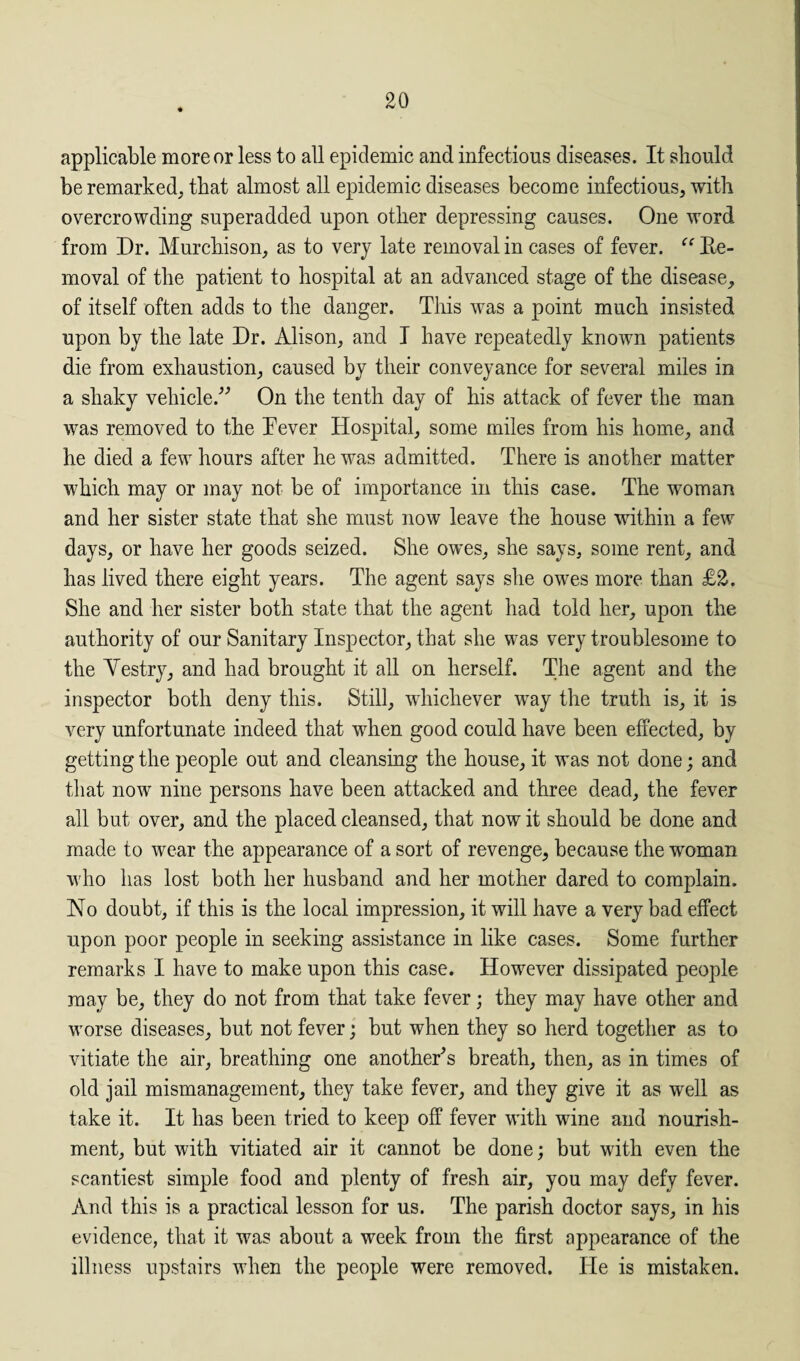 applicable more or less to all epidemic and infections diseases. It should be remarked, that almost all epidemic diseases become infectious, with overcrowding superadded upon other depressing causes. One word from Dr. Murchison, as to very late removal in cases of fever. “ Re¬ moval of the patient to hospital at an advanced stage of the disease, of itself often adds to the danger. This was a point much insisted upon by the late Dr. Alison, and I have repeatedly known patients die from exhaustion, caused by their conveyance for several miles in a shaky vehicle.” On the tenth day of his attack of fever the man was removed to the Tever Hospital, some miles from his home, and he died a few hours after he was admitted. There is another matter which may or may not be of importance in this case. The woman and her sister state that she must now leave the house within a few days, or have her goods seized. She owes, she says, some rent, and has lived there eight years. The agent says she owes more than £2. She and her sister both state that the agent had told her, upon the authority of our Sanitary Inspector, that she was very troublesome to the Yestry, and had brought it all on herself. The agent and the inspector both deny this. Still, whichever way the truth is, it is very unfortunate indeed that when good could have been effected, by getting the people out and cleansing the house, it was not done; and that now nine persons have been attacked and three dead, the fever all but over, and the placed cleansed, that now it should be done and made to wear the appearance of a sort of revenge, because the woman who has lost both her husband and her mother dared to complain. No doubt, if this is the local impression, it will have a very bad effect upon poor people in seeking assistance in like cases. Some further remarks I have to make upon this case. However dissipated people may be, they do not from that take fever; they may have other and worse diseases, but not fever; but when they so herd together as to vitiate the air, breathing one another^ breath, then, as in times of old jail mismanagement, they take fever, and they give it as well as take it. It has been tried to keep off fever with wine and nourish¬ ment, but with vitiated air it cannot be done; but with even the scantiest simple food and plenty of fresh air, you may defy fever. And this is a practical lesson for us. The parish doctor says, in his evidence, that it was about a week from the first appearance of the illness upstairs when the people were removed. He is mistaken.