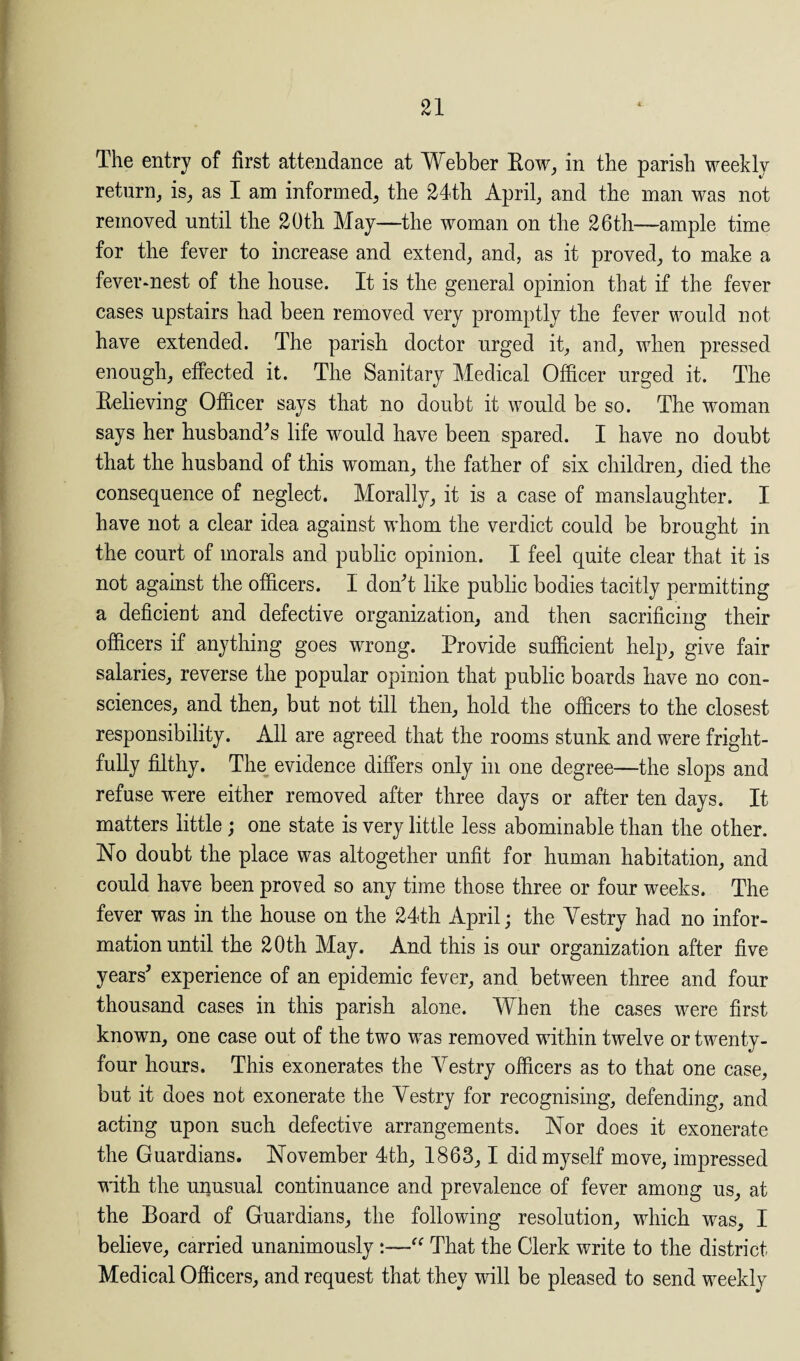 The entry of first attendance at Webber Row, in the parish weekly return, is, as I am informed, the 24th April, and the man was not removed until the 20th May—the woman on the 26th—ample time for the fever to increase and extend, and, as it proved, to make a fever-nest of the house. It is the general opinion that if the fever cases upstairs had been removed very promptly the fever would not have extended. The parish doctor urged it, and, when pressed enough, effected it. The Sanitary Medical Officer urged it. The Relieving Officer says that no doubt it would be so. The woman says her husband’s life would have been spared. I have no doubt that the husband of this woman, the father of six children, died the consequence of neglect. Morally, it is a case of manslaughter. I have not a clear idea against whom the verdict could be brought in the court of morals and public opinion. I feel quite clear that it is not against the officers. I don’t like public bodies tacitly permitting a deficient and defective organization, and then sacrificing their officers if anything goes wrong. Provide sufficient help, give fair salaries, reverse the popular opinion that public boards have no con¬ sciences, and then, but not till then, hold the officers to the closest responsibility. All are agreed that the rooms stunk and were fright¬ fully filthy. The evidence differs only in one degree—the slops and refuse were either removed after three days or after ten days. It matters little; one state is very little less abominable than the other. No doubt the place was altogether unfit for human habitation, and could have been proved so any time those three or four weeks. The fever was in the house on the 24th April; the Yestry had no infor¬ mation until the 20th May. And this is our organization after five years’ experience of an epidemic fever, and between three and four thousand cases in this parish alone. When the cases were first known, one case out of the two was removed within twelve or twenty- four hours. This exonerates the Yestry officers as to that one case, but it does not exonerate the Yestry for recognising, defending, and acting upon such defective arrangements. Nor does it exonerate the Guardians. November 4th, 1863, 1 did myself move, impressed with the unusual continuance and prevalence of fever among us, at the Board of Guardians, the following resolution, which was, I believe, carried unanimously “ That the Clerk write to the district Medical Officers, and request that they will be pleased to send weekly