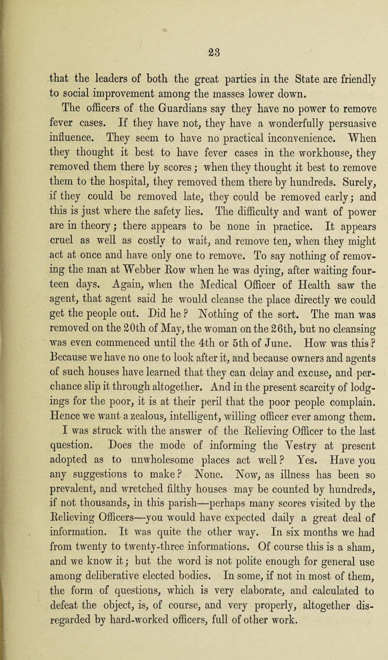 that the leaders of both the great parties in the State are friendly to social improvement among the masses lower down. The officers of the Guardians say they have no power to remove fever cases. If they have not, they have a wonderfully persuasive influence. They seem to have no practical inconvenience. When they thought it best to have fever cases in the workhouse, they removed them there by scores; when they thought it best to remove them to the hospital, they removed them there by hundreds. Surely, if they could be removed late, they could be removed early; and this is just where the safety lies. The difficulty and want of power are in theory; there appears to be none in practice. It appears cruel as well as costly to wait, and remove ten, wrhen they might act at once and have only one to remove. To say nothing of remov¬ ing the man at Webber How when he was dying, after waiting four¬ teen days. Again, when the Medical Officer of Health saw the agent, that agent said he would cleanse the place directly we could get the people out. Did he ? Nothing of the sort. The man was removed on the 20th of May, the woman on the 26th, but no cleansing was even commenced until the 4th or 5th of June. How was this ? Because we have no one to look after it, and because owners and agents of such houses have learned that they can delay and excuse, and per¬ chance slip it through altogether. And in the present scarcity of lodg¬ ings for the poor, it is at their peril that the poor people complain. Hence we want a zealous, intelligent, willing officer ever among them. I was struck with the answer of the Relieving Officer to the last question. Does the mode of informing the Yestry at present adopted as to unwholesome places act well ? Yes. Have you any suggestions to make ? None. Now, as illness has been so prevalent, and wretched filthy houses may be counted by hundreds, if not thousands, in this parish—perhaps many scores visited by the Relieving Officers—you would have expected daily a great deal of information. It was quite the other way. In six months we had from twenty to twenty-three informations. Of course this is a sham, and we know it; but the word is not polite enough for general use among deliberative elected bodies. In some, if not in most of them, the form of questions, which is very elaborate, and calculated to defeat the object, is, of course, and very properly, altogether dis¬ regarded by hard-worked officers, full of other work.