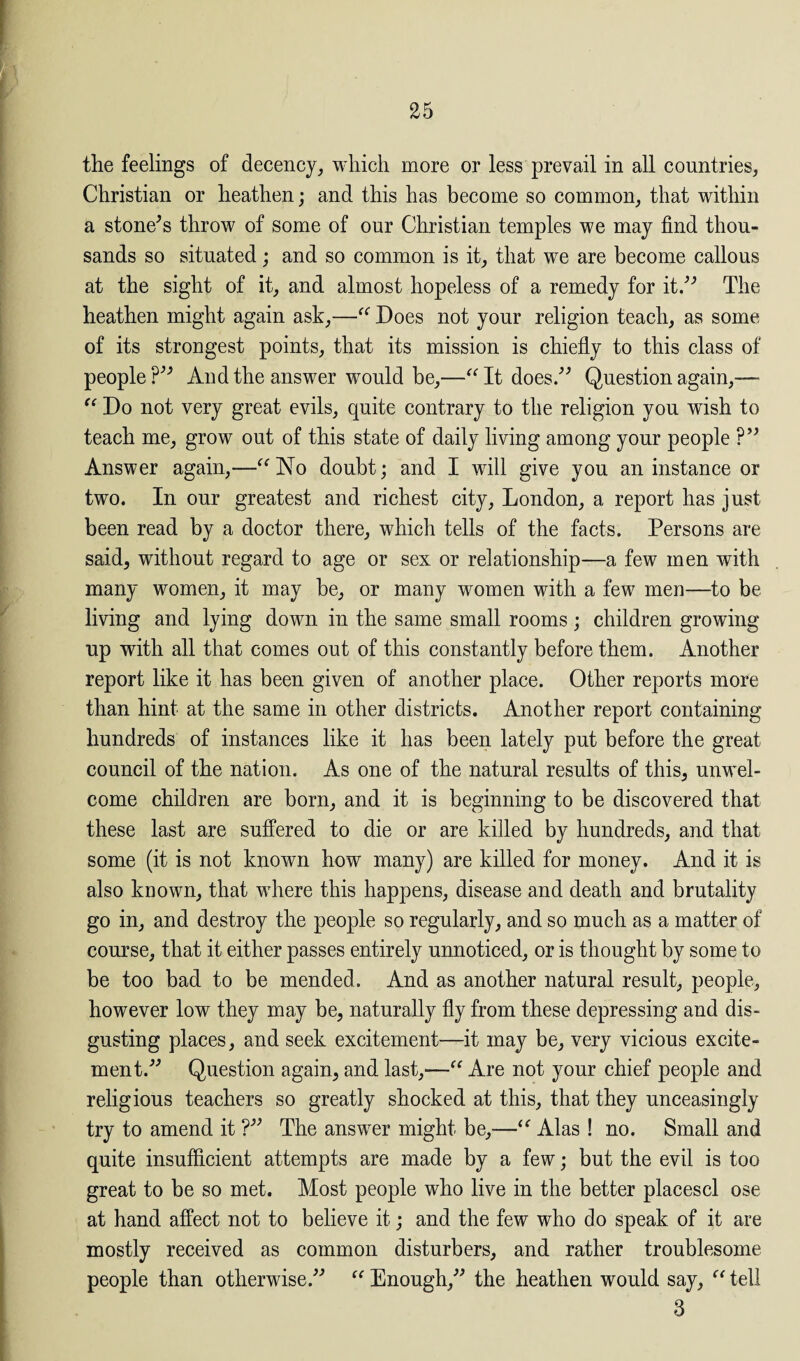 the feelings of decency, which more or less prevail in all countries, Christian or heathen; and this has become so common, that within a stone’s throw of some of our Christian temples we may find thou¬ sands so situated; and so common is it, that we are become callous at the sight of it, and almost hopeless of a remedy for it.” The heathen might again ask,—“ Does not your religion teach, as some of its strongest points, that its mission is chiefly to this class of people?” And the answer would be,—“ It does.” Question again,— “ Do not very great evils, quite contrary to the religion you wish to teach me, grow out of this state of daily living among your people ?” Answer again,—“No doubt; and I will give you an instance or two. In our greatest and richest city, London, a report has just been read by a doctor there, which tells of the facts. Persons are said, without regard to age or sex or relationship—a few men with many women, it may be, or many women with a few men—to be living and lying down in the same small rooms; children growing up with all that comes out of this constantly before them. Another report like it has been given of another place. Other reports more than hint at the same in other districts. Another report containing hundreds of instances like it has been lately put before the great council of the nation. As one of the natural results of this, unwel¬ come children are born, and it is beginning to be discovered that these last are suffered to die or are killed by hundreds, and that some (it is not known how many) are killed for money. And it is also known, that where this happens, disease and death and brutality go in, and destroy the people so regularly, and so much as a matter of course, that it either passes entirely unnoticed, or is thought by some to be too bad to be mended. And as another natural result, people, however low they may be, naturally fly from these depressing and dis¬ gusting places, and seek excitement—it may be, very vicious excite¬ ment.” Question again, and last,—“ Are not your chief people and religious teachers so greatly shocked at this, that they unceasingly try to amend it ?” The answer might be,—“ Alas ! no. Small and quite insufficient attempts are made by a few; but the evil is too great to be so met. Most people who live in the better placescl ose at hand affect not to believe it; and the few who do speak of it are mostly received as common disturbers, and rather troublesome people than otherwise.” “ Enough,” the heathen would say, “ tell 3