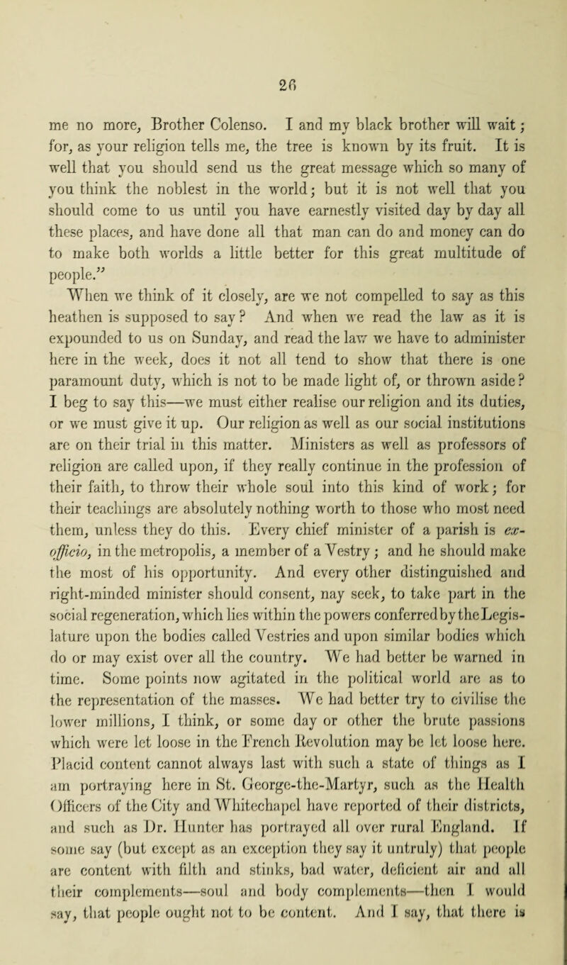 me no more, Brother Colenso. I and my black brother will wait; for, as your religion tells me, the tree is known by its fruit. It is well that you should send us the great message which so many of you think the noblest in the world; but it is not well that you should come to us until you have earnestly visited day by day all these places, and have done all that man can do and money can do to make both worlds a little better for this great multitude of people.” When we think of it closely, are we not compelled to say as this heathen is supposed to say ? And when we read the law as it is expounded to us on Sunday, and read the law we have to administer here in the week, does it not all tend to show that there is one paramount duty, which is not to be made light of, or thrown aside ? I beg to say this—we must either realise our religion and its duties, or we must give it up. Our religion as well as our social institutions are on their trial in this matter. Ministers as well as professors of religion are called upon, if they really continue in the profession of their faith, to throw their whole soul into this kind of work; for their teachings are absolutely nothing worth to those who most need them, unless they do this. Every chief minister of a parish is ex- officio, in the metropolis, a member of a Vestry; and he should make the most of his opportunity. And every other distinguished and right-minded minister should consent, nay seek, to take part in the social regeneration, which lies within the powers conferred by the Legis¬ lature upon the bodies called Vestries and upon similar bodies which do or may exist over all the country. We had better be warned in time. Some points now agitated in the political world are as to the representation of the masses. Wc had better try to civilise the lower millions, I think, or some day or other the brute passions which were let loose in the French devolution may be let loose here. Placid content cannot always last with such a state of things as I am portraying here in St. George-the-Martyr, such as the Health Officers of the City and Whitechapel have reported of their districts, and such as Hr. Hunter has portrayed all over rural England. If some say (but except as an exception they say it untruly) that people are content with filth and stinks, bad water, deficient air and all their complements—soul and body complements—then I would say, that people ought not to be content. And i say, that there is