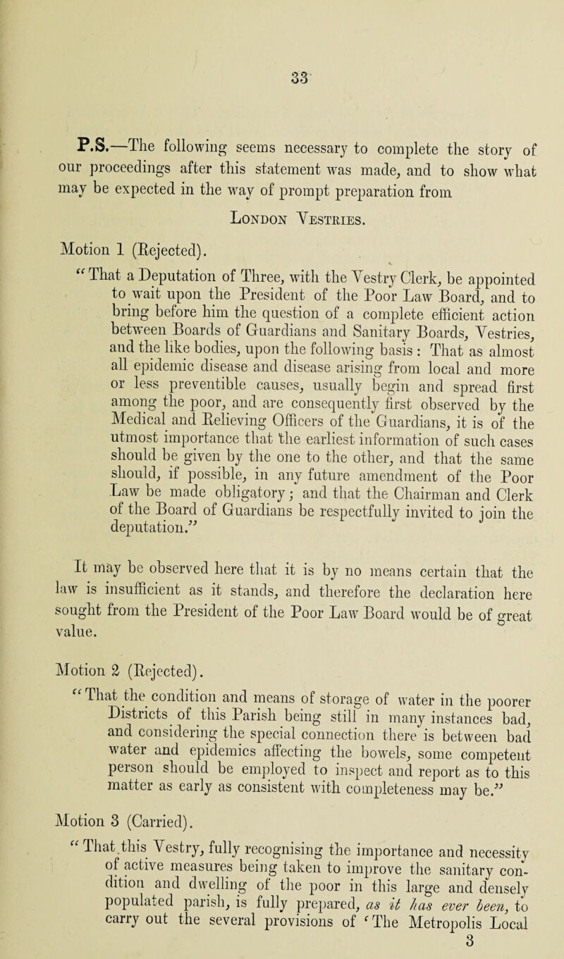 P.S.—The following seems necessary to complete the story of our proceedings after this statement was made, and to show what may be expected in the way of prompt preparation from London Vestries. Motion 1 (Rejected). That a Deputation of Three, with the Vestry Clerk, be appointed to wait upon the President of the Poor Law Board, and to bring before him the question of a complete efficient action between Boards of Guardians and Sanitary Boards, Vestries, and the like bodies, upon the following basis : That as almost all epidemic disease and disease arising from local and more or less preventive causes, usually begin and spread first among the poor, and are consequently first observed by the Medical and Relieving Officers of the Guardians, it is of the utmost importance that the earliest information of such cases should be given by the one to the other, and that the same should, if possible, in any future amendment of the Poor Law be made obligatory; and that the Chairman and Clerk of the Board of Guardians be respectfully invited to join the deputation,” It may be observed here that it is by no means certain that the law is insufficient as it stands, and therefore the declaration here sought from the President of the Poor Law Board would be of great value. Motion 2 (Rejected). That the. condition and means of storage of water in the poorer Districts, of this Parish being still in many instances bad, and considering the special connection there is between bad water and epidemics affecting the bowels, some competent person should be employed to inspect and report as to this matter as early as consistent with completeness may be.” Motion 3 (Carried). “ That.this Vestry, fully recognising the importance and necessity of active measures bein.g taken to improve the sanitary con¬ dition and dwelling ot the poor in this large and denselv populated parish, is fully prepared, as it has ever been, to carry out the several provisions of ‘'The Metropolis Local 3