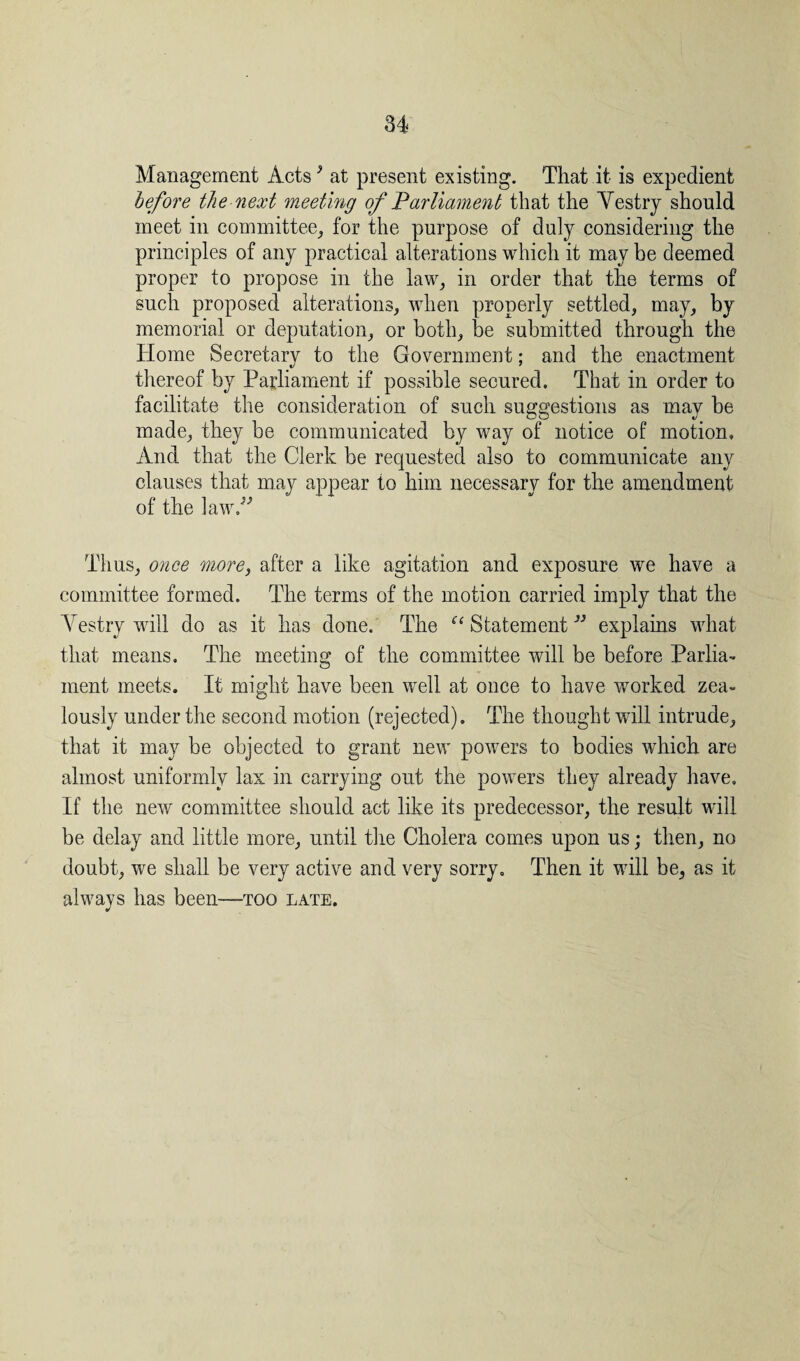 Management Acts9 at present existing. That it is expedient before the next meeting of Parliament that the Yestry should meet in committee, for the purpose of duly considering the principles of any practical alterations which it may be deemed proper to propose in the law, in order that the terms of such proposed alterations, when properly settled, may, by memorial or deputation, or both, be submitted through the Home Secretary to the Government; and the enactment thereof by Parliament if possible secured. That in order to facilitate the consideration of such suggestions as may be made, they be communicated by way of notice of motion. And that the Clerk be requested also to communicate any clauses that may appear to him necessary for the amendment of the law.” Thus, once more, after a like agitation and exposure we have a committee formed. The terms of the motion carried imply that the Yestry will do as it has done. The “ Statement ” explains what that means. The meeting of the committee will be before Parlia¬ ment meets. It might have been well at once to have worked zea¬ lously under the second motion (rejected). The thought will intrude, that it may be objected to grant new powers to bodies which are almost uniformly lax in carrying out the powers they already have. If the new committee should act like its predecessor, the result will be delay and little more, until the Cholera comes upon us; then, no doubt, we shall be very active and very sorry. Then it will be, as it always has been—too late.