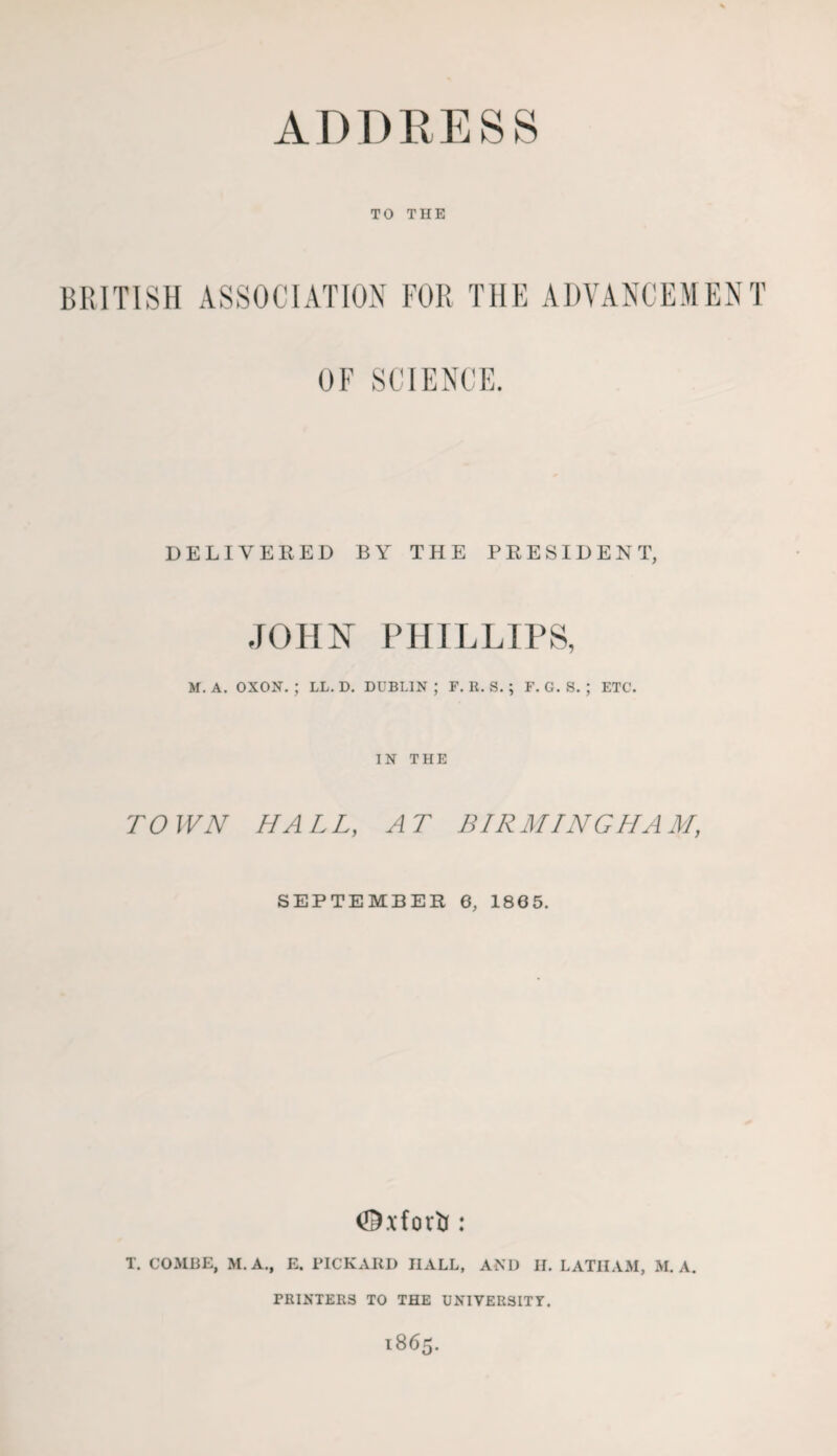 TO THE BRITISH ASSOCIATION FOR THE ADVANCEMENT OF SCIENCE. DELIVER ED BY THE PRESIDENT, JOHN PHILLIPS, M, A. OXON. ; LL. D. DUBLIN ; F. R. S. ; F. G. S. ; ETC. IN THE TOWN HALL, AT BIRMINGHAM, SEPTEMBER 6, 1865. T. COMHE, M.A., E. PICKAIII) HALL, AND II. LATHAM, M. A. PRINTERS TO THE UNIVER3ITT.