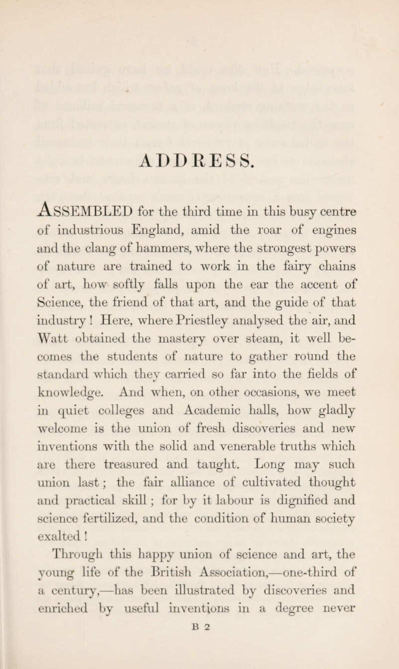 -Assembled for the third time in this busy centre of industrious England, amid the roar of engines and the clang of hammers, where the strongest powers of nature are trained to work in the fairy chains of art, how softly falls upon the ear the accent of Science, the friend of that art, and the guide of that industry ! Here, where Priestley analysed the air, and Watt obtained the mastery over steam, it well be¬ comes the students of nature to gather round the standard which they carried so far into the fields of knowledge. And when, on other occasions, we meet hi quiet colleges and Academic halls, how gladly welcome is the union of fresh discoveries and new inventions with the solid and venerable truths which are there treasured and taught. Long may such union last; the fair alliance of cultivated thought and practical skill; for by it labour is dignified and science fertilized, and the condition of human society exalted ! Through this happy union of science and art, the yountr life of the British Association,—one-third of a century,—has been illustrated by discoveries and enriched by useful inventions in a degree never