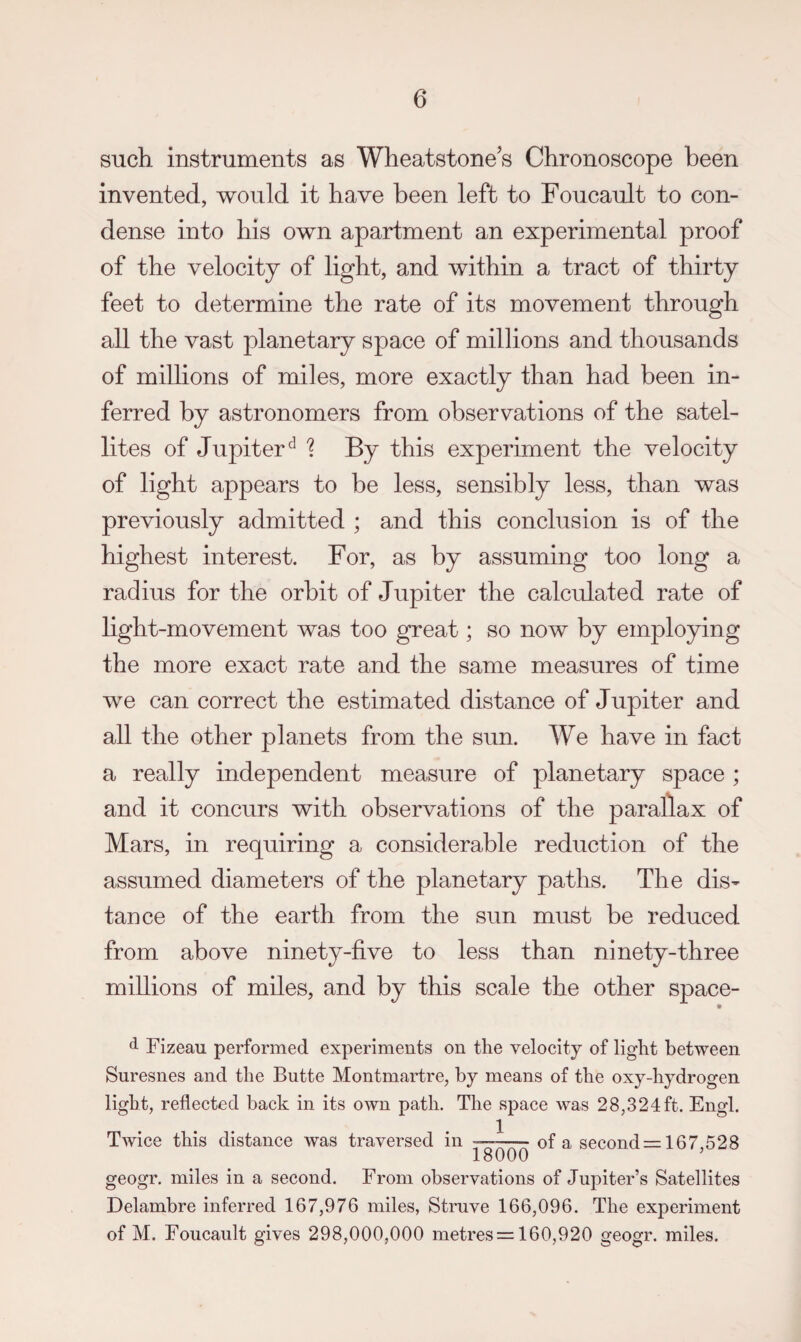 such instruments as Wheatstone's Chronoscope been invented, would it have been left to Foucault to con¬ dense into his own apartment an experimental proof of the velocity of light, and within a tract of thirty feet to determine the rate of its movement through all the vast planetary space of millions and thousands of millions of miles, more exactly than had been in¬ ferred by astronomers from observations of the satel¬ lites of Jupiter^ 1 By this experiment the velocity of light appears to be less, sensibly less, than was previously admitted ; and this conclusion is of the highest interest. For, as by assuming too long a radius for the orbit of Jupiter the calculated rate of light-movement was too great; so now by employing the more exact rate and the same measures of time we can correct the estimated distance of Jupiter and all the other planets from the sun. We have in fact a really independent measure of planetary space ; and it concurs with observations of the parallax of Mars, in requiring a considerable reduction of the assumed diameters of the planetary paths. The dis¬ tance of the earth from the sun must be reduced from above ninety-five to less than ninety-three millions of miles, and by this scale the other space- • d Fizeau performed experiments on the velocity of light between Suresnes and the Butte Montmartre, by means of the oxy-hydrogen light, reflected back in its own path. The space was 28,324ft. Engl. Twice this distance was traversed in • ^ of a seconds: 167,528 geogr. miles in a second. From observations of Jupiter’s Satellites Delambre inferred 167,976 miles, Stmve 166,096. The experiment of M. Foucault gives 298,000,000 metres = 160,920 geogr. miles.