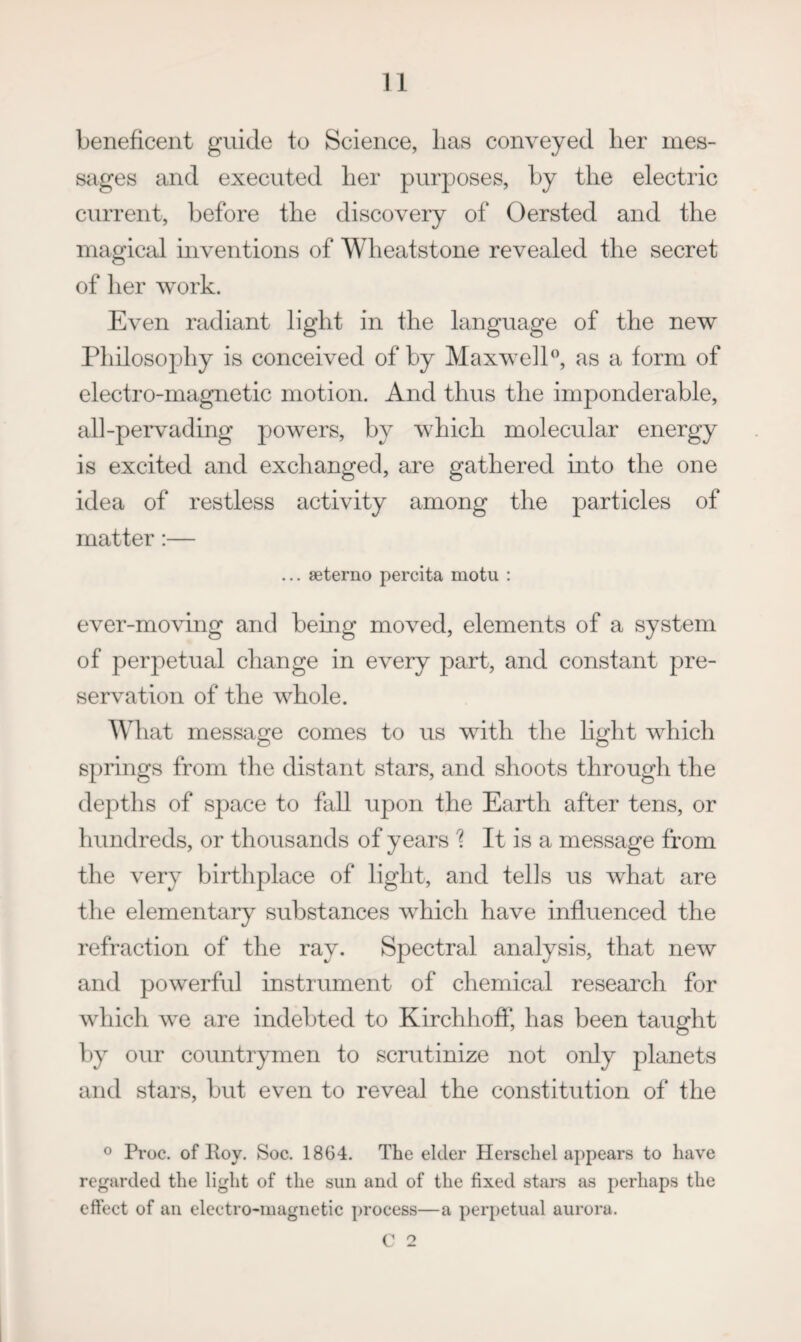 beneficent guide to Science, has conveyed her mes¬ sages and executed her purposes, by the electric current, before the discovery of Oersted and the magicj:d inventions of Wheatstone revealed the secret of her work. Even radiant light in the language of the new Philosophy is conceived of by MaxwelP, as a form of electro-magnetic motion. And thus the imponderable, all-peiwading powers, by which molecular energy is excited and exchanged, are gathered into the one idea of restless activity among the particles of matter:— ... seterno percita motu : ever-moving and being moved, elements of a system of perpetual change in every part, and constant pre¬ servation of the whole. Wd lat message comes to us with the hght which springs from the distant stars, and shoots through the depths of space to fall upon the Earth after tens, or hundreds, or thousands of years 1 It is a message from the very birthplace of light, and tells us what are the elementary substances which have influenced the refraction of the ray. Spectral analysis, that new and powerful instiument of chemical research for which we are indebted to Kirchhoff, has been taught by our countrymen to scrutinize not only planets and stars, but even to reveal the constitution of the o Proc. of Poy. Soc. 1864. The elder Herscliel appears to have regarded the Hght of the sun and of the fixed stars as perhaps the effect of an electro-magnetic process—a perpetual aurora. C 2