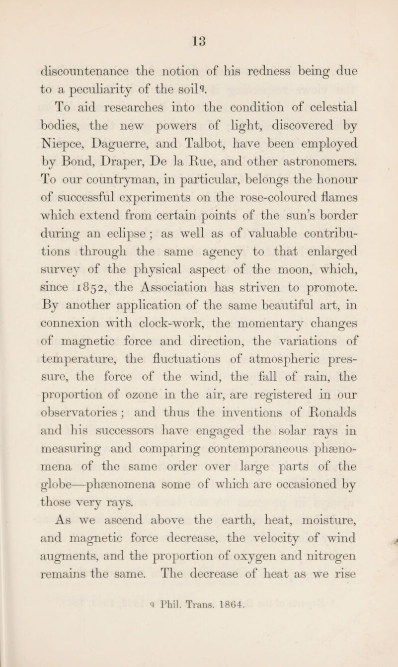 (liscoTintenance the notion of his redness being due to a peculiarity of the soil‘d. To aid researches into tlie condition of celestial bodies, the new powers of light, discovered by Niepce, Daguerre, and Talbot, have been employed by Bond, Draper, De la Hue, and other astronomers. To our countryman, in particular, belongs the honour of successful experiments on the rose-coloured flames which extend from certain points of the sun’s border during an eclipse ; as well as of valuable contribu¬ tions through the same agency to that enlarged survey of the physical aspect of the moon, which, since 1852, the Association has striven to promote. By another application of the same beautiful art, in connexion with clock-work, the momentary changes of magnetic force and direction, the variations of tern])eratlire, the fluctuations of atmospheric pres¬ sure, the force of the wind, the fall of rain, the proportion of ozone in the air, are registered in our observatories ; and thus the inventions of Honalds and his successors have engaged the solar rays in measuring and comparing contemporaneous j)h9eno- rnena of the same order over large parts of the globe—pha3nomena some of which ai’e occasioned by those very rays. As we ascend above the earth, heat, moisture, and magnetic force decrease, the velocity of wind augments, and the proportion of oxygen and nitrogen remains the same. The decrease of heat as we rise 1 Trans. 1864.