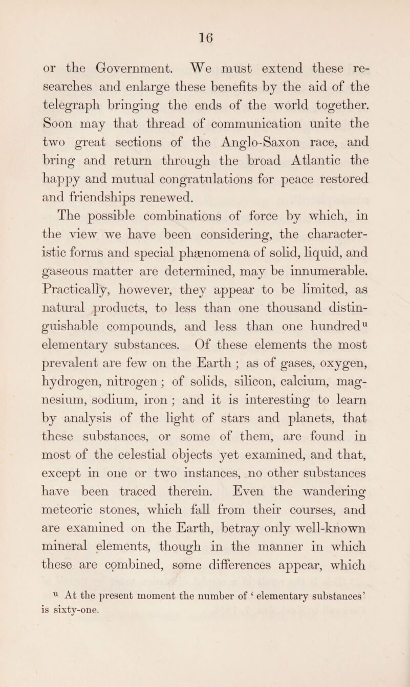 or the Government. We must extend these re¬ searches and enlarge these benefits by the aid of the telegraph bringing the ends of the world together. Soon may that thread of communication unite the two great sections of the Anglo-Saxon race, and bring and return through the broad Atlantic the happy and mutual congratulations for peace restored and friendships renewed. The possible combinations of force by which, in the view we have been considering, the character¬ istic forms and special phsenomena of solid, hquid, and gaseous matter are determined, may be innumerable. Practically, however, they appear to be limited, as natural products, to less than one thousand distin¬ guishable compounds, and less than one hundred elementary substances. Of these elements the most prevalent are few on the Earth ; as of gases, oxygen, hydrogen, nitrogen; of solids, silicon, calcium, mag¬ nesium, sodium, iron ; and it is interesting to learn by analysis of the light of stars and planets, that these substances, or some of them, are found in most of the celestial objects yet examined, and that, except in one or two instances, no other substances have been traced therein. Even the wandering meteoric stones, which fall from their courses, and are examined on the Earth, betray only well-known mineral elements, though in the manner in which these are combined, some differences appear, which ^ At the present moment the number of ‘ elementary substances’ is sixty-one.