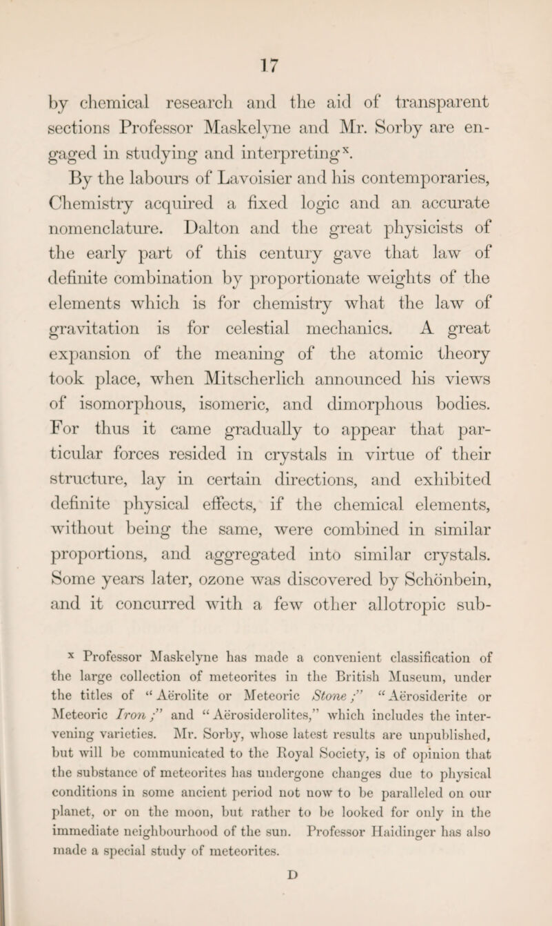 by chemical researcli and the aid of transparent sections Professor Maskelvne and Mr. Sorby are en¬ gaged in studying and interpreting’^. By the labours of Lavoisier and his contemporaries, Chemistry acquired a fixed logic and an accurate nomenclature. Dalton and the great physicists of the early part of this century gave that law of definite combination by proportionate weights of the elements which is for chemistry what the law of gravitation is for celestial mechanics. A great expansion of the meaning of the atomic theory took place, when Mitscherlich announced his views of isomorphous, isomeric, and dimorphous bodies. For thus it came gradually to appear that par- ticidar forces resided in crystals in virtue of their structure, lay in certain directions, and exhibited definite physical effects, if the chemical elements, without being tlie same, were combined in similar proportions, and aggregated into similar crystals. Some years later, ozone was discovered by Schonbein, and it concurred with a few other allotropic sub- X Professor Maskelyne has made a convenient classification of the large collection of meteorites in the British Museum, under the titles of “ Aerolite or Meteoric StoneAerosiderite or Meteoric Iron and ‘‘ Aerosiderolites,” which includes the inter¬ vening varieties. Mr. Sorby, whose latest results are unpublished, but will be communicated to the Pioyal Society, is of opinion that the substance of meteorites has undergone changes due to physical conditions in some ancient period not now to be paralleled on our planet, or on the moon, but rather to be looked for only in the immediate neighbourhood of the sun. Professor Haidinger has also made a special study of meteorites. D