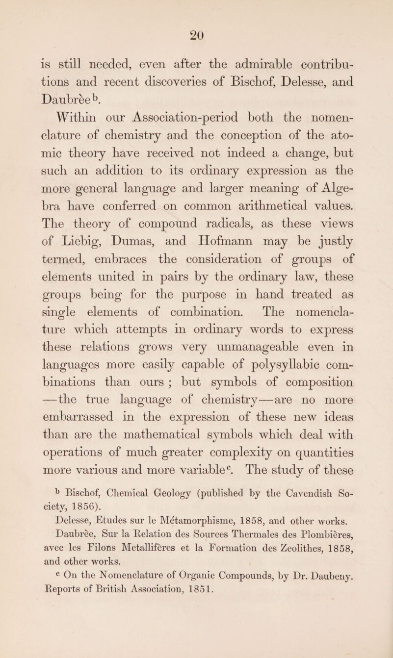 is still needed, even after the admirable contribu¬ tions and recent discoveries of Bischof, Delesse, and Daubree Within our Association-period both the nomen¬ clature of chemistry and the conception of the ato¬ mic theory have received not indeed a change, but such an addition to its ordinary expression as the more general language and larger meaning of Alge¬ bra have conferred on common arithmetical values. The theory of compound radicals, as these views of Liebig, Dumas, and Hofmann may be justly termed, embraces the consideration of groups of elements united in pairs by the ordinary law, these groups being for the purpose in hand treated as single elements of combination. The nomencla¬ ture which attempts in ordinary words to express these relations grows very unmanageable even in languages more easil}^ capable of polysyllabic com¬ binations than ours ; but symbols of composition —the true language of chemistry—are no more embarrassed in the expression of these new ideas than are the mathematical symbols which deal with operations of much greater complexity on quantities more various and more variable^. The study of these ^ Bischof, Chemical Geology (published by the Cavendish So¬ ciety, 1856). Delesse, Etudes sur le M^tamorphisme, 1858, and other works. Daubree, Sur la Kelation des Sources Thermales des Plombieres, avec les Filons Metalliferes et la Formation des Zeolithes, 1858, and other works. c On the Nomenclature of Organic Compounds, by Dr. Daubeny. Reports of British Association, 1851.