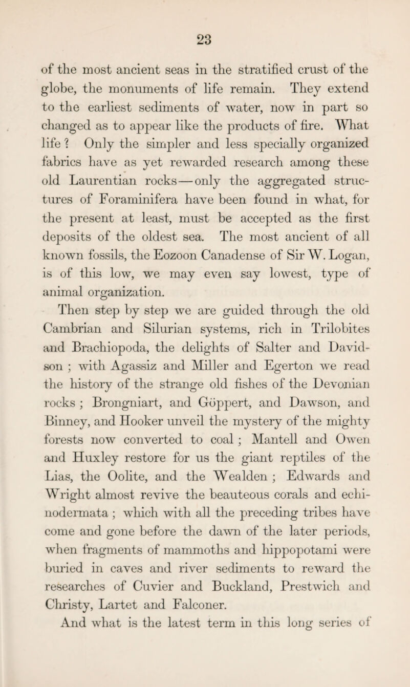 of the most ancient seas in the stratified crust of the globe, the monuments of life remain. They extend to the earliest sediments of water, now in part so changed as to appear like the products of fire. What life'? Only the simpler and less specially organized fabrics have as yet rewarded research among these old Laurentian rocks—only the aggregated struc¬ tures of Foraminifera have been found in what, for the present at least, must be accepted as the first deposits of the oldest sea. The most ancient of all known fossils, the Eozoon Canadense of Sir W. Logan, is of this low, we may even say lowest, type of animal organization. Then step by step we are guided through the old Cambrian and Silurian systems, rich in Trilobites and Brachiopoda, the delights of Salter and David¬ son ; with Agassiz and Miller and Egerton we read the history of the strange old fishes of the Devonian rocks ; Brongniart, and Gdppert, and Dawson, and Binney, and Hooker unveil the mystery of the mighty forests now converted to coal; Mantell and Owen and Huxley restore for us the giant reptiles of the Lias, the Oolite, and the Wealden ; Edwards and Wright almost revive the beauteous corals and echi- nodeimata ; which with all the preceding tribes have come and gone before the da^vn of the later periods, when fragments of mammoths and liippopotami were })uried in caves and river sediments to reward the researches of Cuvier and Buckland, Brestwich and Christy, Lartet and Falconer. And what is the latest term in this long series of