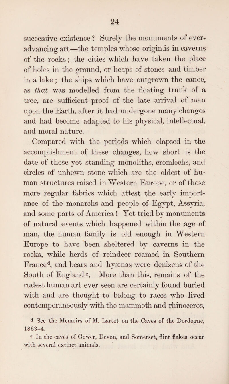 successive existence ? Surely the monuments of ever- advancing art—the temples whose origin .is in caverns of the rocks; the cities which have taken the place of holes in the ground, or heaps of stones and timber in a lake ; the ships which have outgrown the canoe, as that was modelled from the floating trunk of a tree, are sufficient proof of the late arrival of man upon the Earth, after it had undergone many changes and had become adapted to his physical, intellectual, and moral nature. Compared with the periods which elapsed in the accomplishment of these changes, how short is the date of those yet standing monoliths, cromlechs, and circles of unhewn stone which are the oldest of hu¬ man structures raised in Western Europe, or of those more regular fabrics which attest the early import¬ ance of the monarchs and people of Egypt, Assyria, and some parts of America ! Yet tried by monuments of natural events which happened witliin the age of man, the human family is old enough in Western Europe to have been sheltered by caverns in the rocks, while herds of reindeer roamed in Southern France^, and bears and hyaenas were denizens of the South of England More than this, remains of the rudest human art ever seen are certainly found buried with and are thought to belong to races who lived contemporaneously with the mammoth and rhinoceros, d See the Memoirs of M. Lartet on the Caves of the Dordogne, 1863-4. ® In the eaves of Gower, Devon, and Somerset, flint flakes occur with several extinct animals.