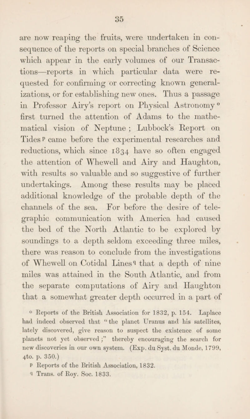 are now reaping tlie fruits, were undertaken in con¬ sequence of the reports on special branches of Science which appear in tlie early volumes of our Transac¬ tions—reports in which particular data were re¬ quested for confirming or correcting known general¬ izations, or for establishing new ones. Thus a passage in Professor Airy s report on Physical Astronomy ® first tiuried the attention of Adams to the mathe¬ matical vision of Neptune ; Luhhock^s Report on Tides P came before the experimental researches and reductions, which since 1834 have so often engaged the attention of Whewell and Airy and Haughton, with results so valuable and so suggestive of further undertakings. Among these results may be placed additional knowledge of the probable depth of the channels of the sea. For before the desire of tele¬ graphic communication with America had caused the bed of the North Atlantic to be explored by soundings to a depth seldom exceeding three miles, there was reason to conclude from the investigations of Whewell on Cotidal Lines ^ that a depth of nine miles was attained in the South Atlantic, and from the separate computations of Airy and Haughton tliat a somewhat greater depth occuiTed hi a part of o Reports of the British Association for 1832, p. 154. Laplace had indeed observed that “ tlie planet Uranus and his satellites, lately discovered, give reason to suspect the existence of some planets not yet observedthereby encouraging the search for new discoveries in our own system. (Exp. du Syst. du Monde, 1799, 4to. ]). 350.) P Reports of the British Association, 1832. ^ Trans, of Roy. Soc. 1833.