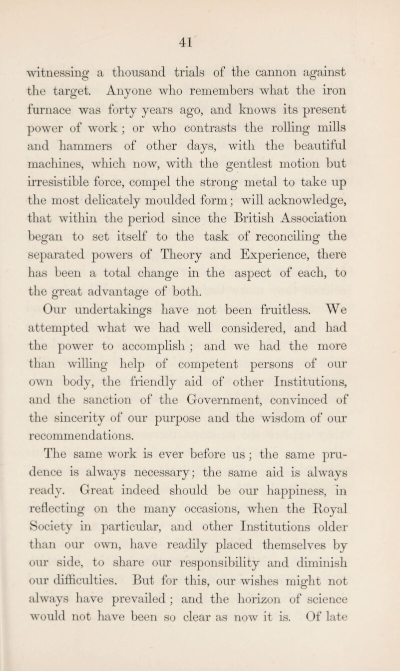 witnessing a thousand trials of the cannon against the target. Anyone who remembers what the iron furnace was forty years ago, and knows its present power of work ; or who contrasts the rolling mills and hammers of other days, with the beautiful machines, which now, with the gentlest motion but irresistible force, compel the strong metal to take up the most dehcately moulded form; will acknowledge, that within the period since the British Association began to set itself to the task of reconciling the separated powers of Theory and Experience, there has been a total change m the aspect of each, to the great advantage of both. Our undertakings have not been fruitless. We attempted what we had well considered, and had the powder to accomplish ; and we had the more than wdlling help of competent persons of our OAvn body, the friendly aid of other Institutions, and the sanction of the Government, convinced of the sincerity of our purpose and the wisdom of our recommendations. The same work is ever before us ; the same pru¬ dence is always necessary; the same aid is always ready. Great indeed should be our happiness, in reflecting on the many occasions, when the Iloyal Society in particular, and other Institutions older than our owm, have readily placed themselves by our side, to share our responsibility and diminish our difficulties. But for this, our wdshes might not always have prevailed ; and the horizon of science would not liave been so clear as now it is. Of late