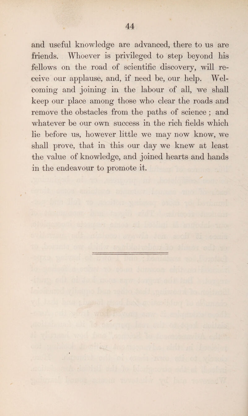 and useful knowledge are advanced, there to us are friends. Whoever is privileged to step beyond his fellows on the road of scientific discovery, will re¬ ceive our applause, and, if need be, our help. Wel¬ coming and joining in the labour of all, we shall keep our place among those who clear the roads and remove the obstacles from the paths of science; and whatever be our own success in the rich fields which lie before us, however little we may now know, we shall prove, that in this our day we knew at least the value of knowledge, and joined hearts and hands in the endeavour to promote it.