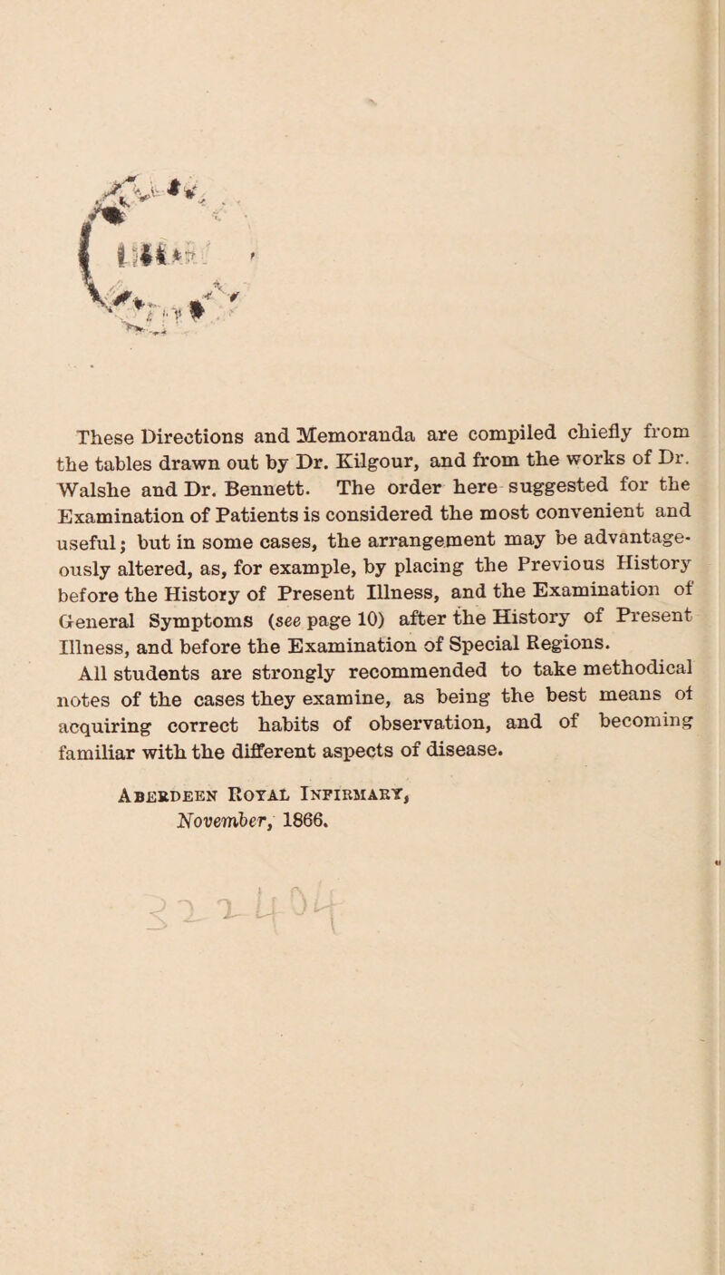 These Directions and Memoranda are compiled chiefly from the tables drawn out by Dr. Kilgour, and from the works of Dr. Walshe and Dr. Bennett. The order here suggested for the Examination of Patients is considered the most convenient and useful; but in some cases, the arrangement may be advantage¬ ously altered, as, for example, by placing the Previous History before the History of Present Illness, and the Examination of General Symptoms (see page 10) after the History of Present Illness, and before the Examination of Special Regions. All students are strongly recommended to take methodical notes of the cases they examine, as being the best means of acquiring correct habits of observation, and of becoming familiar with the different aspects of disease. Aberdeen Royal Infirmaey, November, 1866.