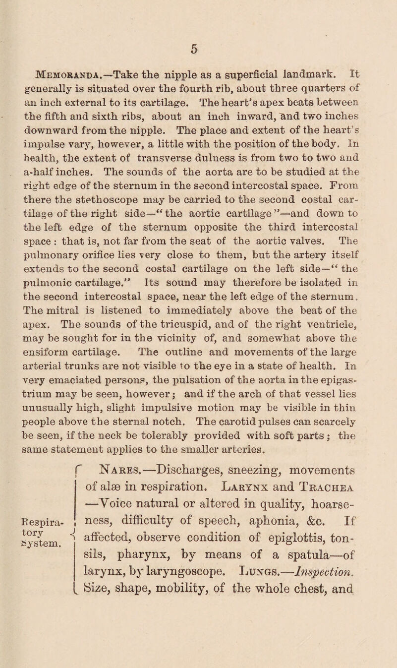Memoranda.—Take the nipple as a superficial landmark. It generally is situated over the fourth rib, about three quarters of an inch external to its cartilage. The heart’s apex beats between the fifth and sixth ribs, about an inch inward, And two inches downward from the nipple. The place and extent of the heart’s impulse vary, however, a little with the position of the body. In health, the extent of transverse dulness is from two to two and a-half inches. The sounds of the aorta are to be studied at the right edge of the sternum in the second intercostal space. From there the stethoscope may be carried to the second costal car¬ tilage of the right side—“the aortic cartilage”—and down to the left edge of the sternum opposite the third intercostal space : that is, not far from the seat of the aortic valves. The pulmonary orifice lies very close to them, but the artery itself extends to the second costal cartilage on the left side—“ the pulmonic cartilage.” Its sound may therefore be isolated in the second intercostal space, near the left edge of the sternum. The mitral is listened to immediately above the beat of the apex. The sounds of the tricuspid, and of the right ventricle, may be sought for in the vicinity of, and somewhat above the ensiform cartilage. The outline and movements of the large arterial trunks are not visible to the eye in a state of health. In very emaciated persons, the pulsation of the aorta in the epigas¬ trium may be seen, however; and if the arch of that vessel lies unusually high, slight impulsive motion may be visible in thin people above the sternal notch. The carotid pulses can scarcely be seen, if the neck be tolerably provided with soft parts ; the same statement applies to the smaller arteries. Nares.—Discharges, sneezing, movements of alse in respiration. Larynx and Trachea —Voice natural or altered in quality, hoarse¬ ness, difficulty of speech, aphonia, &c. If affected, observe condition of epiglottis, ton¬ sils, pharynx, by means of a spatula—of larynx, by laryngoscope. Lungs.—Inspection. ►Size, shape, mobility, of the whole chest, and r Respira¬ tory ^ system.